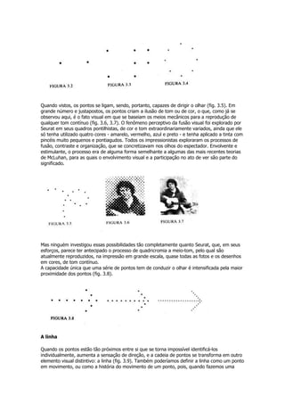 Quando vistos, os pontos se ligam, sendo, portanto, capazes de dirigir o olhar (fig. 3.5). Em
grande número e justapostos, os pontos criam a ilusão de tom ou de cor, o que, como já se
observou aqui, é o fato visual em que se baseiam os meios mecânicos para a reprodução de
qualquer tom contínuo (fig. 3.6, 3.7). O fenômeno perceptivo da fusão visual foi explorado por
Seurat em seus quadros pontilhistas, de cor e tom extraordinariamente variados, ainda que ele
só tenha utilizado quatro cores - amarelo, vermelho, azul e preto - e tenha aplicado a tinta com
pincéis muito pequenos e pontiagudos. Todos os impressionistas exploraram os processos de
fusão, contraste e organização, que se concretizavam nos olhos do espectador. Envolvente e
estimulante, o processo era de alguma forma semelhante a algumas das mais recentes teorias
de McLuhan, para as quais o envolvimento visual e a participação no ato de ver são parte do
significado.




Mas ninguém investigou essas possibilidades tão completamente quanto Seurat, que, em seus
esforços, parece ter antecipado o processo de quadricromia a meio-tom, pelo qual são
atualmente reproduzidos, na impressão em grande escala, quase todas as fotos e os desenhos
em cores, de tom contínuo.
A capacidade única que uma série de pontos tem de conduzir o olhar é intensificada pela maior
proximidade dos pontos (fig. 3.8).




A linha

Quando os pontos estão tão próximos entre si que se torna impossível identificá-los
individualmente, aumenta a sensação de direção, e a cadeia de pontos se transforma em outro
elemento visual distintivo: a linha (fig. 3.9). Também poderíamos definir a linha como um ponto
em movimento, ou como a história do movimento de um ponto, pois, quando fazemos uma
 