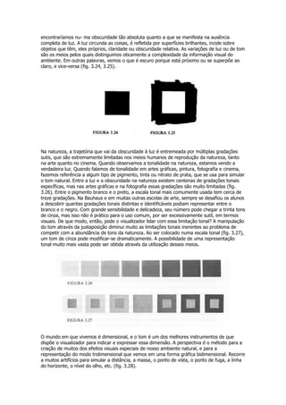 encontraríamos nu- ma obscuridade tão absoluta quanto a que se manifesta na ausência
completa de luz. A luz circunda as coisas, é refletida por superfícies brilhantes, incide sobre
objetos que têm, eles próprios, claridade ou obscuridade relativa. As variações de luz ou de tom
são os meios pelos quais distinguimos oticamente a complexidade da informação visual do
ambiente. Em outras palavras, vemos o que é escuro porque está próximo ou se superpõe ao
claro, e vice-versa (fig. 3.24, 3.25).




Na natureza, a trajetória que vai da obscuridade à luz é entremeada por múltiplas gradações
sutis, que são extremamente limitadas nos meios humanos de reprodução da natureza, tanto
na arte quanto no cinema. Quando observamos a tonalidade na natureza, estamos vendo a
verdadeira luz. Quando falamos de tonalidade em artes gráficas, pintura, fotografia e cinema,
fazemos referência a algum tipo de pigmento, tinta ou nitrato de prata, que se usa para simular
o tom natural. Entre a luz e a obscuridade na natureza existem centenas de gradações tonais
específicas, mas nas artes gráficas e na fotografia essas gradações são muito limitadas (fig.
3.26). Entre o pigmento branco e o preto, a escala tonal mais comumente usada tem cerca de
treze gradações. Na Bauhaus e em muitas outras escolas de arte, sempre se desafiou os alunos
a descobrir quantas gradações tonais distintas e identificáveis podiam representar entre o
branco e o negro. Com grande sensibilidade e delicadeza, seu número pode chegar a trinta tons
de cinza, mas isso não é prático para o uso comum, por ser excessivamente sutil, em termos
visuais. De que modo, então, pode o visualizador lidar com essa limitação tonal? A manipulação
do tom através da justaposição diminui muito as limitações tonais inerentes ao problema de
competir com a abundância de tons da natureza. Ao ser colocado numa escala tonal (fig. 3.27),
um tom de cinza pode modificar-se dramaticamente. A possibilidade de uma representação
tonal muito mais vasta pode ser obtida através da utilização desses meios.




O mundo em que vivemos é dimensional, e o tom é um dos melhores instrumentos de que
dispõe o visualizador para indicar e expressar essa dimensão. A perspectiva é o método para a
criação de muitos dos efeitos visuais especiais de nosso ambiente natural, e para a
representação do modo tridimensional que vemos em uma forma gráfica bidimensional. Recorre
a muitos artifícios para simular a distância, a massa, o ponto de vista, o ponto de fuga, a linha
do horizonte, o nível do olho, etc. (fig. 3.28).
 
