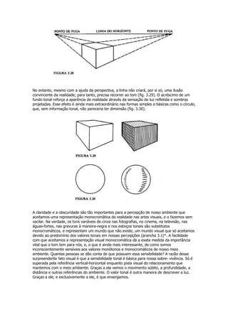 No entanto, mesmo com a ajuda da perspectiva, a linha não criará, por si só, uma ilusão
convincente da realidade; para tanto, precisa recorrer ao tom (fig. 3.29). O acréscimo de um
fundo tonal reforça a aparência de realidade através da sensação de luz refletida e sombras
projetadas. Esse efeito é ainda mais extraordinário nas formas simples e básicas como o círculo,
que, sem informação tonal, não pareceria ter dimensão (fig. 3.30).




A claridade e a obscuridade são tão importantes para a percepção de nosso ambiente que
aceitamos uma representação monocromática da realidade nas artes visuais, e o fazemos sem
vacilar. Na verdade, os tons variáveis de cinza nas fotografias, no cinema, na televisão, nas
águas-fortes, nas gravuras à maneira-negra e nos esboços tonais são substitutos
monocromáticos, e representam um mundo que não existe, um mundo visual que só aceitamos
devido ao predomínio dos valores tonais em nossas percepções (prancha 3.1)*. A facilidade
com que aceitamos a representação visual monocromática dá a exata medida da importância
vital que o tom tem para nós, e, o que é ainda mais interessante, de como somos
inconscientemente sensíveis aos valores monótonos e monocromáticos de nosso meio
ambiente. Quantas pessoas se dão conta de que possuem essa sensibilidade? A razão desse
surpreendente fato visual é que a sensibilidade tonal é básica para nossa sobre- vivência. Só é
superada pela referência vertical-horizontal enquanto pista visual do relacionamento que
mantemos com o meio ambiente. Graças a ela vemos o movimento súbito, a profundidade, a
distância e outras referências do ambiente. O valor tonal é outra maneira de descrever a luz.
Graças a ele, e exclusivamente a ele, é que enxergamos.
 