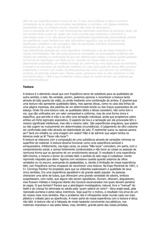 além de sua importância para a teoria da cor. É mais uma evidência a indicar a enorme
necessidade de se atingir uma completa neutralidade, e, portanto, um repouso absoluto,
necessidade que, no contexto visual, o homem não cessa de demonstrar.
Como a percepção da cor é o mais emocional dos elementos específicos do processo visual, ela
tem grande força e pode ser usada com muito proveito para expressar e intensificar a
informação visual. A cor não apenas tem um significado universalmente compartilhado através
da experiência, como também um valor informativo específico, que se dá através dos
significados simbólicos a ela vinculados. Além do significado cromático extremamente
permutável da cor, cada um de nós tem
suas preferências pessoais por cores específicas. Escolhemos a cor de nosso ambiente e de
nossas manifestações. Mas são muito poucas as concepções ou preocupações analíticas com
relação aos métodos ou motivações de que nos valemos para chegar a nossas opções pessoais
em termos do significado e do efeito da cor. Quando um jóquei veste as cores de um
determinado proprietário, um soldado enverga seu uniforme ou uma nação exibe sua bandeira,
a tentativa de encontrar um significado simbólico em suas cores pode ser óbvia. Não acontece
exatamente o mesmo com nossas escolhas pessoais das cores, que são me- nos simbólicas e,
portanto, de definição menos clara. Mesmo assim, pensemos nisso ou não, tenhamos ou não
consciência disso, o fato é que revelamos muitas coisas ao mundo sempre que optamos por
uma determinada cor.

Textura

A textura é o elemento visual que com freqüência serve de substituto para as qualidades de
outro sentido, o tato. Na verdade, porém, podemos apreciar e reconhecer a textura tanto
através do tato quanto da visão, ou ainda mediante uma combinação de ambos. É possível que
uma textura não apresente qualidades táteis, mas apenas óticas, como no caso das linhas de
uma página impressa, dos padrões de um determinado tecido ou dos traços superpostos de um
esboço. Onde há uma textura real, as qualidades táteis e óticas coexistem, não como tom e
cor, que são unificados em um valor comparável e uniforme, mas de uma forma única e
específica, que permite à mão e ao olho uma sensação individual, ainda que projetemos sobre
ambos um forte signicado associativo. O aspecto da lixa e a sensação por ela provocada têm o
mesmo significado intelectual, mas não o mesmo valor. São experiências singulares, que podem
ou não sugerir-se mutuamente em determinadas circunstâncias. O julgamento do olho costuma
ser confirmado pela mão através da objetividade do tato. É realmente suave ou apenas parece
ser? Será um entalhe ou uma imagem em realce? Não é de admirar que sejam tantos os
letreiros onde se lê "Favor não tocar"!
A textura se relaciona com a composição de uma substância através de variações mínimas na
superfície do material. A textura deveria funcionar como uma experiência sensível e
enriquecedora. Infelizmente, nas lojas caras, os avisos "Não tocar" coincidem, em parte, com o
comportamento social, e somos fortemente condicionados a não tocar as coisas ou pessoas de
nenhuma forma que se aproxime de um envolvimento sensual. O resultado é uma experiência
tátil mínima, e mesmo o temor do contato tátil; o sentido do tato cego é cuidadosa- mente
reprimido naqueles que vêem. Agimos com excessiva cautela quando estamos de olhos
vendados ou no escuro, avançando às apalpadelas, e, devido à limitação de nossa experiência
tátil, com freqüência somos incapazes de reconhecer uma textura. Na Expo Montreal de 1967, o
5+ Corningo Pavilion foi projetado para que os visitantes explorassem a qualidade de seus
cinco sentidos. Era uma experiência agradável e de grande apelo popular. As pessoas
cheiravam uma série de tubos, que ofereciam uma grande variedade de odores, embora
suspeitassem, com razão, que alguns não seriam agradáveis. Ouviam, olhavam, degustavam,
mas ficavam inibidas e inseguras diante dos buracos escancarados nos quais deviam penetrar
às cegas. O que temiam? Parece que a abordagem investigadora, natural, livre e "manual" do
bebê e da criança foi eliminada no adulto pela -quem saberá ao certo? - ética anglo-saxã, pela
repressão puritana e pelos tabus instintivos. Seja qual for o motivo, o resultado nos priva de um
de nossos mais ricos sentidos. Mas o problema não é infreqüente neste mundo cada vez mais
plástico e voltado para as aparências. A maior parte de nossa experiência com a textura é ótica,
não tátil. A textura não só é falseada de modo bastante convincente nos plásticos, nos
materiais impressos e nas peles falsas, mas, também, grande parte das coisas pintadas,
 