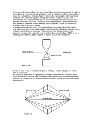 A representação da dimensão em formatos visuais bidimensionais também depende da ilusão. A
dimensão existe no mundo real. Não só podemos senti-la, mas também vê-Ia, com o auxílio de
nossa visão estereóptica e binocular. Mas em nenhuma das representações bidimensionais da
realidade, como o desenho, a pintura, a fotografia, o cinema e a televisão, existe uma
dimensão real; ela é apenas implícita. A ilusão pode ser reforçada de muitas maneiras, mas o
principal artifício para simulá-la é a convenção técnica da perspectiva. Os efeitos produzidos
pela perspectiva podem ser intensificados pela manipulação tonal, através do claro-escuro, a
dramática enfatização de luz e sombra.
A perspectiva tem fórmulas exatas, com regras múltiplas e complexas. Recorre à linha para
criar efeitos, mas sua intenção final é produzir uma sensação de realidade. Há algumas regras e
métodos bastante fáceis de demonstrar. Mostrar de que modo dois planos de um cubo
aparecem aos nossos olhos depende, em primeiro lugar (como se vê na figura 3.39), de que se
estabeleça o nível do olho. Só há um ponto de fuga no qual um plano desaparece.




O cubo de cima é visto do ponto de vista de uma minhoca, e o inferior, do ponto de vista do
olho de um pássaro.
Na figura 3.40, dois pontos de fuga precisam ser usados para expressar a perspectiva de um
cubo com três faces à mostra. Esses dois exemplos são demonstrações extremamente simples
de como funciona a perspectiva. Apresentá-la adequadamente exigiria uma quantidade enorme
de explicações.
 