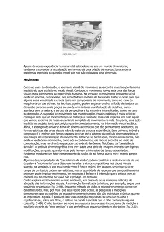 Apesar de nossa experiência humana total estabelecer-se em um mundo dimensional,
tendemos a conceber a visualização em termos de uma criação de marcas, ignorando os
problemas especiais da questão visual que nos são colocados pela dimensão.

Movimento

Como no caso da dimensão, o elemento visual do movimento se encontra mais freqüentemente
implícito do que explícito no modo visual. Contudo, o movimento talvez seja uma das forças
visuais mais dominantes da experiência humana. Na verdade, o movimento enquanto tal só
existe no cinema, na televisão, nos encantadores móbiles de Alexander Calder e onde quer que
alguma coisa visualizada e criada tenha um componente de movimento, como no caso da
maquinaria ou das vitrinas. As técnicas, porém, podem enganar o olho; a ilusão de textura ou
dimensão parecem reais graças ao uso de uma intensa manifestação de detalhes, como
acontece com a textura, e ao uso da perspectiva e luz e sombra intensificadas, como no caso
da dimensão. A sugestão de movimento nas manifestações visuais estáticas é mais difícil de
conseguir sem que ao mesmo tempo se distorça a realidade, mas está implícita em tudo aquilo
que vemos, e deriva de nossa experiência completa de movimento na vida. Em parte, essa ação
implícita se projeta, tanto psicológica quanto cinestesicamente, na informação visual estática.
Afinal, a exemplo do universo tonal do cinema acromático que tão prontamente aceitamos, as
formas estáticas das artes visuais não são naturais a nossa experiência. Esse universo imóvel e
congelado é o melhor que fomos capazes de criar até o advento da película cinematográfica e
seu milagre de representação do movimento. Observe-se porém que, mesmo nessa forma, não
existe o verdadeiro movimento, como nós o conhecemos; ele não se encontra no meio de
comunicação, mas no olho do espectador, através do fenômeno fisiológico da "persistência
davisão". A película cinematográfica é na ver- dade uma série de imagens imóveis com ligeiras
modificações, as quais, quando vistas pelo homem a intervalos de tempo apropriados,
fundemse mediante um fator remanescente da visão, de tal forma que o movi- mento parece
real.
Algumas das propriedades da "persistência da visão" podem constituir a razão incorreta do uso
da palavra "movimento" para descrever tensões e ritmos compositivos nos dados visuais
quando, na verdade, o que está sendo visto é fixo e imóvel. Um quadro, uma foto ou a es-
tampa de um tecido podem ser estáticos, mas a quantidade de repouso que compositivamente
projetam pode implicar movimento, em resposta à ênfase e à intenção que o artista teve ao
concebê-los. O processo da visão não é pródigo em repouso.
O olho explora continuamente o meio ambiente, em busca de seus inúmeros métodos de
absorção das informações visuais. A convenção formalizada da leitura, por exemplo, segue uma
seqüência organizada (fig. 3.48). Enquanto método de visão, o esquadrinhamento parece ser
desestruturado, mas, por mais que seja regido pelo acaso, as pesquisas e medições
demonstram que os padrões de esquadrinhamento humano são tão individuais e únicos quanto
as impressões digitais. É possível fazer essa medição projetando-se uma luz no olho e
registrando-se, sobre um filme, o reflexo na pupila à medida que o olho contempla alguma
coisa (fig. 3.49). O olho também se move em resposta ao processo inconsciente de medição e
equilíbrio através do "eixo sentido" e das preferências esquerda-direita e alto-baixo (fig. 3.50).
 