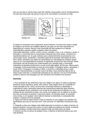 Uma vez que dois ou mesmo todos esses três métodos visuais podem ocorrer simultaneamente,
fica claro que existe ação não apenas no que se vê, mas também no processo da visão.




O milagre do movimento como componente visual é dinâmico. O homem tem usado a criação
de imagens e de formas com múltiplos objetivos, dos quais um dos mais importantes é a
objetivação de si mesmo. Nenhum meio visual pôde até hoje equiparar-se à película
cinematográfica enquanto espelho completo e eficaz do homem.
Todos esses elementos, o ponto, a linha, a forma, a direção, o tom, a cor, a textura, a escala, a
dimensão e o movimento são os componentes irredutíveis dos meios visuais. Constituem os
ingredientes básicos com os quais contamos para o desenvolvimento do pensamento e da
comunicação visuais. Apresentam o dramático potencial de transmitir informações de forma
fácil e direta, mensagens que podem ser apreendidas com naturalidade por qualquer pessoa
capaz de ver. Essa capacidade de transmitir um significado universal tem sido universal- mente
reconhecida mas não buscada com a determinação que a situação exige. A informação
instantânea da televisão transformará o mundo numa aldeia global, diz McLuhan. Mesmo assim,
a linguagem continua dominando os meios de comunicação. A linguagem separa, nacionaliza; o
visual unifica. A linguagem é complexa e difícil; o visual tem a velocidade da luz, e pode
expressar instantaneamente um grande número de idéias. Esses elementos básicos são os
meios visuais essenciais. A compreensão adequada de sua natureza e de seu funcionamento
constitui a base de uma linguagem que não conhecerá nem fronteiras nem barreiras.

Exercícios

1. Num quadrado de dez centímetros, faça uma colagem com alguns ou todos os seguintes
elementos visuais específicos: ponto, linha, textura. Cada colagem deve ser constituída de
muitos exemplos do ele- mento, tal como ele é encontrado impresso ou desenhado, e
organizada de modo a demonstrar algumas das características essenciais desse elemento.
2. Num quadrado de dez centímetros, num círculo de dez centímetros de diâmetro ou num
triângulo de dez centímetros de base, com- ponha uma colagem com os objetos ou as ações
que mais comumente se associem a essa forma básica. Os exemplos podem ser buscados
numa revista, ou em qualquer outro material impresso ou desenhado. A composição deve
enfatizar a natureza da forma escolhida.
3. Pegue uma folha de papel colorido e faça um desenho ou uma colagem que expresse o(s)
significado(s) que essa cor tem para você. Tente encontrar um significado universal para essa
cor.
4. Fotografe ou faça uma colagem onde deliberadamente se encontre um objeto conhecido, de
pequeno tamanho, mas que torne menor um outro objeto que sabemos ser grande. A surpresa
tornará manifesto o sentido fortemente predeterminado que todos temos de escala.
5. Escolha uma foto ou pintura de qualquer tema, e relacione os elementos básicos que você
nela identificar.
 