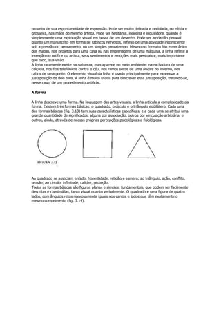proveito de sua espontaneidade de expressão. Pode ser muito delicada e ondulada, ou nítida e
grosseira, nas mãos do mesmo artista. Pode ser hesitante, indecisa e inquiridora, quando é
simplesmente uma exploração visual em busca de um desenho. Pode ser ainda tão pessoal
quanto um manuscrito em forma de rabiscos nervosos, reflexo de uma atividade inconsciente
sob a pressão do pensamento, ou um simples passatempo. Mesmo no formato frio e mecânico
dos mapas, nos projetos para uma casa ou nas engrenagens de uma máquina, a linha reflete a
intenção do artífice ou artista, seus sentimentos e emoções mais pessoais e, mais importante
que tudo, sua visão.
A linha raramente existe na natureza, mas aparece no meio ambiente: na rachadura de uma
calçada, nos fios telefônicos contra o céu, nos ramos secos de uma árvore no inverno, nos
cabos de uma ponte. O elemento visual da linha é usado principalmente para expressar a
justaposição de dois tons. A linha é muito usada para descrever essa justaposição, tratando-se,
nesse caso, de um procedimento artificial.

A forma

A linha descreve uma forma. Na linguagem das artes visuais, a linha articula a complexidade da
forma. Existem três formas básicas: o quadrado, o círculo e o triângulo eqüilátero. Cada uma
das formas básicas (fig. 3.13) tem suas características específicas, e a cada uma se atribui uma
grande quantidade de significados, alguns por associação, outros por vinculação arbitrária, e
outros, ainda, através de nossas próprias percepções psicológicas e fisiológicas.




Ao quadrado se associam enfado, honestidade, retidão e esmero; ao triângulo, ação, conflito,
tensão; ao círculo, infinitude, calidez, proteção.
Todas as formas básicas são figuras planas e simples, fundamentais, que podem ser facilmente
descritas e construídas, tanto visual quanto verbalmente. O quadrado é uma figura de quatro
lados, com ângulos retos rigorosamente iguais nos cantos e lados que têm exatamente o
mesmo comprimento (fig. 3.14).
 