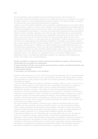 Cor
As representações monocromáticas que tão prontamente aceita- mos nos meios de
comunicação visual são substitutos tonais da cor, substitutos disso que na verdade é um mundo
cromático, nosso uni- verso profusamente colorido. Enquanto o tom está associado a questões
de sobrevivência, sendo portanto essencial para o organismo
humano, a cor tem maiores afinidades com as emoções. É possível pensar na cor como o glacê
estético do bolo, saboroso e útil em muitos aspectos, mas não absolutamente necessário para a
criação de mensagens visuais. Esta seria uma visão muito superficial da questão. A cor está, de
fato, impregnada de informação, e é uma das mais penetrantes experiências visuais que temos
todos em comum. Constitui, portanto, uma fonte de valor inestimável para os comunicadores
visuais. No meio ambiente compartilhamos os significados associativos da cor das árvores, da
relva, do céu, da terra e de um número infinito de coisas nas quais vemos as cores como
estímulos comuns a todos. E a tudo associamos um significado. Também conhecemos a cor em
termos de uma vasta categoria de significados simbólicos. O vermelho, por exemplo, significa
algo, mesmo quando não tem nenhuma ligação com o ambiente. O vermelho que associamos à
raiva passou também para a "bandeira (ou capa) vermelha que se agita diante do touro". O
vermelho pouco significa para o touro, que não tem sensibilidade para a cor e só é sensível ao
movimento da bandeira ou capa. Vermelho significa perigo, amor, calor e vida, e talvez mais
uma centena de coisas. Cada uma das cores também tem inúmeros significados associativos e
simbólicos. Assim, a cor oferece um vocabulário enorme e de grande utilidade para o
alfabetismo visual. A variedade de significados possíveis vem expressa neste fragmento do
poema "The People, Yes", de Carl Sandburg:
Sendo vermelho o sangue de todos os homens de todas as nações a Internacional
Comunista fez vermelho seu estandarte
O papa Inocêncio IV deu aos cardeais seus primeiros capelos vermelhos dizendo que
o sangue de um cardeal pertencia
à santa madre igreja.
O vermelho, cor de sangue, é um símbolo*
Existem muitas teorias da cor. A cor, tanto da luz quanto do pigmento, tem um comportamento
único, mas nosso conhecimento da cor na comunicação visual vai muito pouco além da coleta
de observações de nossas reações a ela. Não há um sistema unificado e definitivo de como se
relacionam os matizes.
A cor tem três dimensões que podem ser definidas e medidas. Matiz ou croma, é a cor em si, e
existe em número superior a cem. Cada matiz tem características individuais; os grupos ou
categorias de cores compartilham efeitos comuns. Existem três matizes primários ou
elementares: amarelo, vermelho e azul. Cada um representa qualidades fundamentais. O
amarelo é a cor que se considera mais próxima da luz e do calor; o vermelho é a mais ativa e
emocional; o azul é passivo e suave. O amarelo e o vermelho tendem a expandir-se; o azul, a
contrair-se. Quando são associadas através de misturas, novos significados são obtidos. O
vermelho, um matiz provocador, é abrandado ao misturar-se com o azul, e intensificado ao
misturar-se com o ama- relo. As mesmas mudanças de efeito são obtidas com o amarelo, que
se suaviza ao se misturar com o azul.
Em sua formulação mais simples, a estrutura da cor pode ser ensinada através do círculo
cromático. As cores primárias (amarelo, vermelho e azul), e as cores secundárias (laranja,
verde e violeta) aparecem invariavelmente nesse diagrama. Também é comum que nele se
incluam as misturas adicionais de pelo menos doze matizes. A partir do simples diagrama do
círculo cromático (prancha 3.2), é possível obter múltiplas variações de matizes.
A segunda dimensão da cor é a saturação, que é a pureza relativa de uma cor, do matiz ao
cinza. A cor saturada é simples, quase primitiva, e foi sempre a preferida pelos artistas
populares e pelas crianças. Não apresenta complicações, e é explícita e inequívoca; compõe-se
dos matizes primários e secundários. As cores menos saturadas levam a uma neutralidade
cromática, e até mesmo à ausência de cor, sendo sutis e repousantes. Quanto mais intensa ou
saturada for a coloração de um objeto ou acontecimento visual, mais carregado estará de
expressão e emoção. Os resultados informacionais, na opção por uma cor satura- da ou
 