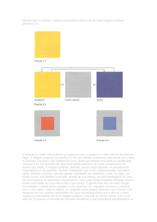 olhando para o amarelo, o púrpura aparecerá na área vazia de nossa imagem posterior
(prancha 3.3).
O amarelo é o matiz mais próximo ao branco ou à luz; o púrpura é o mais próximo do preto ou
negro. A imagem posterior na prancha 3.3 não será apenas tonalmente mais escura que o valor
do amarelo, mas será o tom mediano do cinza, desde que fossem misturados ou equilibrados
(prancha 3.4). Um vermelho de valor tonal médio produziria um verde complementar do
mesmo tom médio. A imagem posterior, portanto, parece reagir segundo um procedimento
tonal idêntico ao do pigmento. Quando misturamos duas cores complementares, vermelho e
verde, amarelo e púrpura, elas não apenas neutralizam seu respectivo croma, ou matiz, que
passa a cinza, mas também produzem, através de sua mistura, um tom intermediário de cinza.
Há outra maneira de demonstrar esse processo. Duas cores complementares colocadas sobre o
mesmo tom médio de cinza influenciam o tom neutro. O painel cinza com um matiz laranja-
avermelhado e quente parece azulado ou frio (prancha 3.5), enquanto acontece o contrário
com o cinza sobre o qual se colocou um quadrado verde-azulado (prancha 3.6). O fundo cinza
parece ter um tom quente e avermelha- do. Essa experiência mostra que o olho vê o matiz
oposto ou contrastante não só na imagem posterior, mas que, ao mesmo tempo, está vendo
uma cor. O processo é chamado de contraste simultâneo, e sua importância psicofisiológica vai
 
