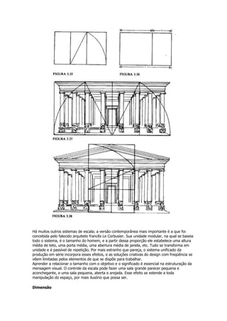 Há muitos outros sistemas de escala; a versão contemporânea mais importante é a que foi
concebida pelo falecido arquiteto francês Le Corbusier. Sua unidade modular, na qual se baseia
todo o sistema, é o tamanho do homem, e a partir dessa proporção ele estabelece uma altura
média de teto, uma porta média, uma abertura média de janela, etc. Tudo se transforma em
unidade e é passível de repetição. Por mais estranho que pareça, o sistema unificado da
produção em série incorpora esses efeitos, e as soluções criativas do design com freqüência se
vêem limitadas pelos elementos de que se dispõe para trabalhar.
Aprender a relacionar o tamanho com o objetivo e o significado é essencial na estruturação da
mensagem visual. O controle da escala pode fazer uma sala grande parecer pequena e
aconchegante, e uma sala pequena, aberta e arejada. Esse efeito se estende a toda
manipulação do espaço, por mais ilusório que possa ser.
Dimensão
 
