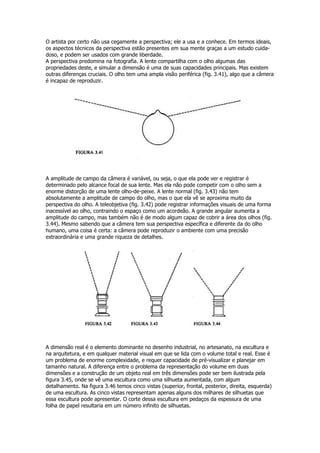 O artista por certo não usa cegamente a perspectiva; ele a usa e a conhece. Em termos ideais,
os aspectos técnicos da perspectiva estão presentes em sua mente graças a um estudo cuida-
doso, e podem ser usados com grande liberdade.
A perspectiva predomina na fotografia. A lente compartilha com o olho algumas das
propriedades deste, e simular a dimensão é uma de suas capacidades principais. Mas existem
outras diferenças cruciais. O olho tem uma ampla visão periférica (fig. 3.41), algo que a câmera
é incapaz de reproduzir.
A amplitude de campo da câmera é variável, ou seja, o que ela pode ver e registrar é
determinado pelo alcance focal de sua lente. Mas ela não pode competir com o olho sem a
enorme distorção de uma lente olho-de-peixe. A lente normal (fig. 3.43) não tem
absolutamente a amplitude de campo do olho, mas o que ela vê se aproxima muito da
perspectiva do olho. A teleobjetiva (fig. 3.42) pode registrar informações visuais de uma forma
inacessível ao olho, contraindo o espaço como um acordeão. A grande angular aumenta a
amplitude do campo, mas também não é de modo algum capaz de cobrir a área dos olhos (fig.
3.44). Mesmo sabendo que a câmera tem sua perspectiva específica e diferente da do olho
humano, uma coisa é certa: a câmera pode reproduzir o ambiente com uma precisão
extraordinária e uma grande riqueza de detalhes.
A dimensão real é o elemento dominante no desenho industrial, no artesanato, na escultura e
na arquitetura, e em qualquer material visual em que se lida com o volume total e real. Esse é
um problema de enorme complexidade, e requer capacidade de pré-visualizar e planejar em
tamanho natural. A diferença entre o problema da representação do volume em duas
dimensões e a construção de um objeto real em três dimensões pode ser bem ilustrada pela
figura 3.45, onde se vê uma escultura como uma silhueta aumentada, com algum
detalhamento. Na figura 3.46 temos cinco vistas (superior, frontal, posterior, direita, esquerda)
de uma escultura. As cinco vistas representam apenas alguns dos milhares de silhuetas que
essa escultura pode apresentar. O corte dessa escultura em pedaços da espessura de uma
folha de papel resultaria em um número infinito de silhuetas.
 