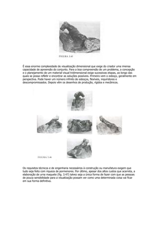 É essa enorme complexidade de visualização dimensional que exige do criador uma imensa
capacidade de apreensão do conjunto. Para a boa compreensão de um problema, a concepção
e o planejamento de um material visual tridimensional exige sucessivas etapas, ao longo das
quais se possa refletir e encontrar as soluções possíveis. Primeiro vem o esboço, geralmente em
perspectiva. Pode haver um número infinito de esboços, flexíveis, inquiridores e
descompromissados. Depois vêm os desenhos de produção, rígidos e mecânicos.
Os requisitos técnicos e de engenharia necessários à construção ou manufatura exigem que
tudo seja feito com riqueza de pormenores. Por último, apesar dos altos custos que acarreta, a
elaboração de urna maquete (fig. 3.47) talvez seja a única forma de fazer com que as pessoas
de pouca sensibilidade para a visualização possam ver como uma determinada coisa vai ficar
em sua forma definitiva.
 