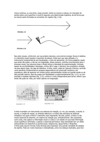 marca contínua, ou uma linha, nosso procedi- mento se resume a colocar um marcador de
pontos sobre uma superfície e movê-lo segundo uma determinada trajetória, de tal forma que
as marcas assim formadas se convertam em registro (fig. 3.10).
Nas artes visuais, a linha tem, por sua própria natureza, uma enorme energia. Nunca é estática;
é o elemento visual inquieto e inquiridor do esboço. Onde quer que seja utilizada, é o
instrumento fundamental da pré-visualização, o meio de apresentar, em forma palpável, aquilo
que ainda não existe, a não ser na imaginação. Dessa maneira, contribui enormemente para o
processo visual. Sua natureza linear e fluida reforça a liberdade de experimentação. Contudo,
apesar de sua flexibilidade e liberdade, a linha não é vaga: é decisiva, tem propósito e direção,
vai para algum lugar, faz algo de definitivo. A linha, assim, pode ser rigorosa e técnica, servindo
como elemento fundamental em projetos diagramáticos de construção mecânica e de
arquitetura, além de aparecer em muitas outras representações visuais em grande escala ou de
alta precisão métrica. Seja ela usada com flexibilidade e experimentalmente (fig. 3.11), ou com
precisão e medidas rigorosas (fig. 3.12), a linha é o meio indispensável para tornar visível o que
ainda não pode ser visto, por existir apenas na imaginação.
A linha é também um instrumento nos sistemas de notação, co- mo, por exemplo, a escrita. A
escrita, a criação de mapas, os símbolos elétricos e a música são exemplos de sistemas
simbólicos nos quais a linha é o elemento mais importante. Na arte, porém, a linha é o ele-
mento essencial do desenho, um sistema de notação que, simbolicamente, não representa
outra coisa, mas captura a informação visual e a reduz a um estado em que toda informação
visual supérflua é eliminada, e apenas o essencial permanece. Essa sobriedade tem um efeito
extraordinário em desenhos ou pontas-secas, xilogravuras, águas-fortes e litografias.
A linha pode assumir formas muito diversas para expressar uma grande variedade de estados
de espírito. Pode ser muito imprecisa e indisciplinada, como nos esboços ilustrados, para tirar
 