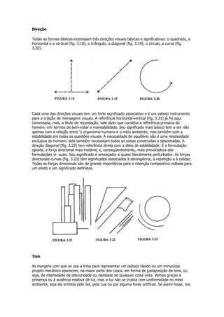 Direção
Todas as formas básicas expressam três direções visuais básicas e significativas: o quadrado, a
horizontal e a vertical (fig. 3.18); o triângulo, a diagonal (fig. 3.19); o círculo, a curva (fig.
3.20).
Cada uma das direções visuais tem um forte significado associativo e é um valioso instrumento
para a criação de mensagens visuais. A referência horizontal-vertical (fig. 3.21) já foi aqui
comentada, mas, a título de recordação, vale dizer que constitui a referência primária do
homem, em' termos de bem-estar e maneabilidade. Seu significado mais básico tem a ver não
apenas com a relação entre 'o organismo humano e o meio ambiente, mas também com a
estabilidade em todas as questões visuais. A necessidade de equilíbrio não é uma necessidade
exclusiva do homem; dele também necessitam todas as coisas construídas e desenhadas. A
direção diagonal (fig. 3.22) tem referência direta com a idéia de estabilidade. É a formulação
oposta, a força direcional mais instável, e, conseqüentemente, mais provocadora das
formulações vi- suais. Seu significado é ameaçador e quase literalmente perturbador. As forças
direcionais curvas (fig. 3.23) têm significados associados à abrangência, à repetição e à calidez.
Todas as forças direcionais são de grande importância para a intenção compositiva voltada para
um efeito e um significado definidos.
Tom
As margens com que se usa a linha para representar um esboço rápido ou um minucioso
projeto mecânico aparecem, na maior parte dos casos, em forma de justaposição de tons, ou
seja, de intensidade da obscuridade ou claridade de qualquer coisa vista. Vemos graças à
presença ou à ausência relativa de luz, mas a luz não se irradia com uniformidade no meio
ambiente, seja ela emitida pelo Sol, pela Lua ou por alguma fonte artificial. Se assim fosse, nos
 