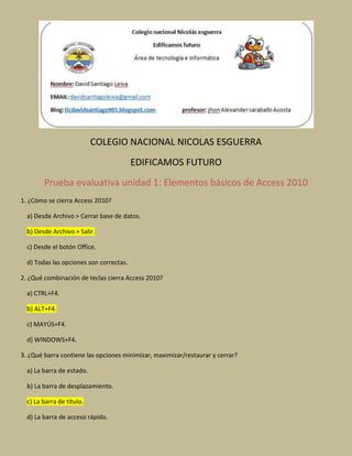 COLEGIO NACIONAL NICOLAS ESGUERRA
EDIFICAMOS FUTURO
Prueba evaluativa unidad 1: Elementos básicos de Access 2010
1. ¿Cómo se cierra Access 2010?
a) Desde Archivo > Cerrar base de datos.
b) Desde Archivo > Salir.
c) Desde el botón Office.
d) Todas las opciones son correctas.
2. ¿Qué combinación de teclas cierra Access 2010?
a) CTRL+F4.
b) ALT+F4.
c) MAYÚS+F4.
d) WINDOWS+F4.
3. ¿Qué barra contiene las opciones minimizar, maximizar/restaurar y cerrar?
a) La barra de estado.
b) La barra de desplazamiento.
c) La barra de título.
d) La barra de acceso rápido.
 