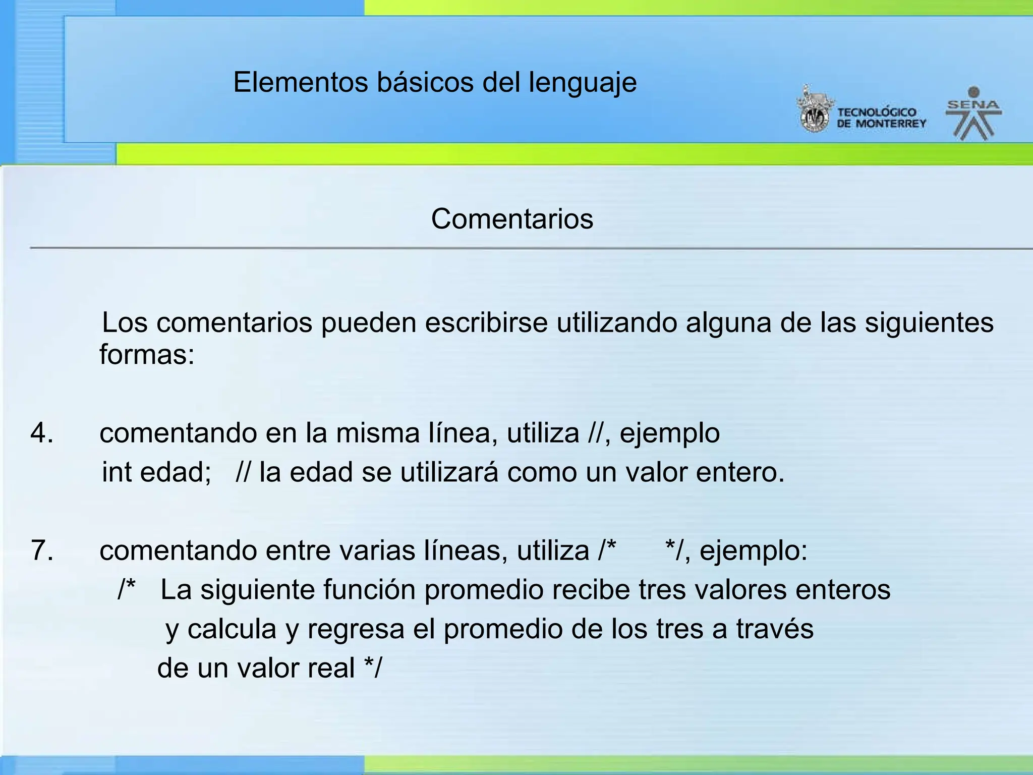 Elementos básicos del lenguaje
Comentarios
Los comentarios pueden escribirse utilizando alguna de las siguientes
formas:
4. comentando en la misma línea, utiliza //, ejemplo
int edad; // la edad se utilizará como un valor entero.
7. comentando entre varias líneas, utiliza /* */, ejemplo:
/* La siguiente función promedio recibe tres valores enteros
y calcula y regresa el promedio de los tres a través
de un valor real */
 