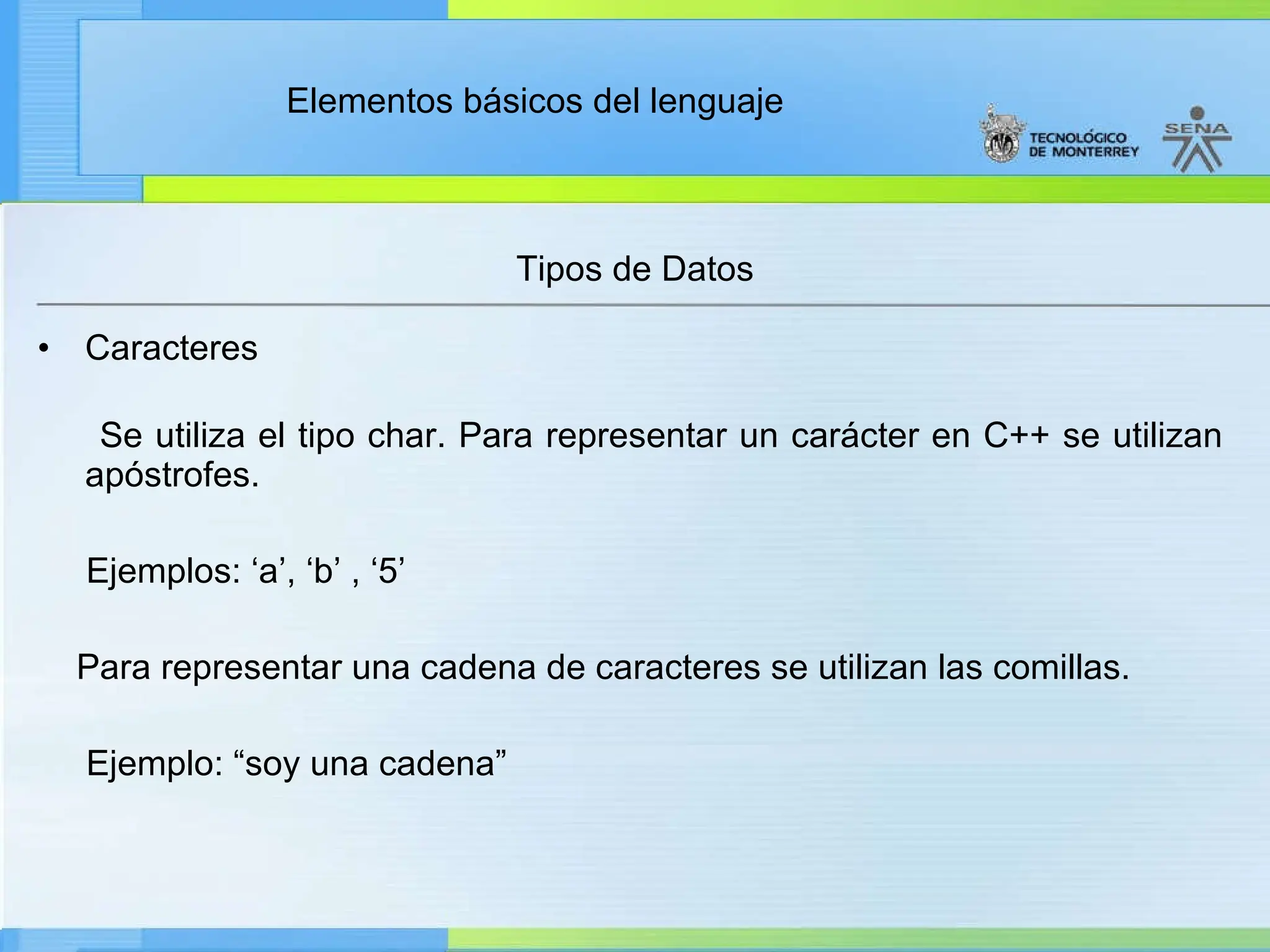 Elementos básicos del lenguaje
Tipos de Datos
• Caracteres
Se utiliza el tipo char. Para representar un carácter en C++ se utilizan
apóstrofes.
Ejemplos: ‘a’, ‘b’ , ‘5’
Para representar una cadena de caracteres se utilizan las comillas.
Ejemplo: “soy una cadena”
 