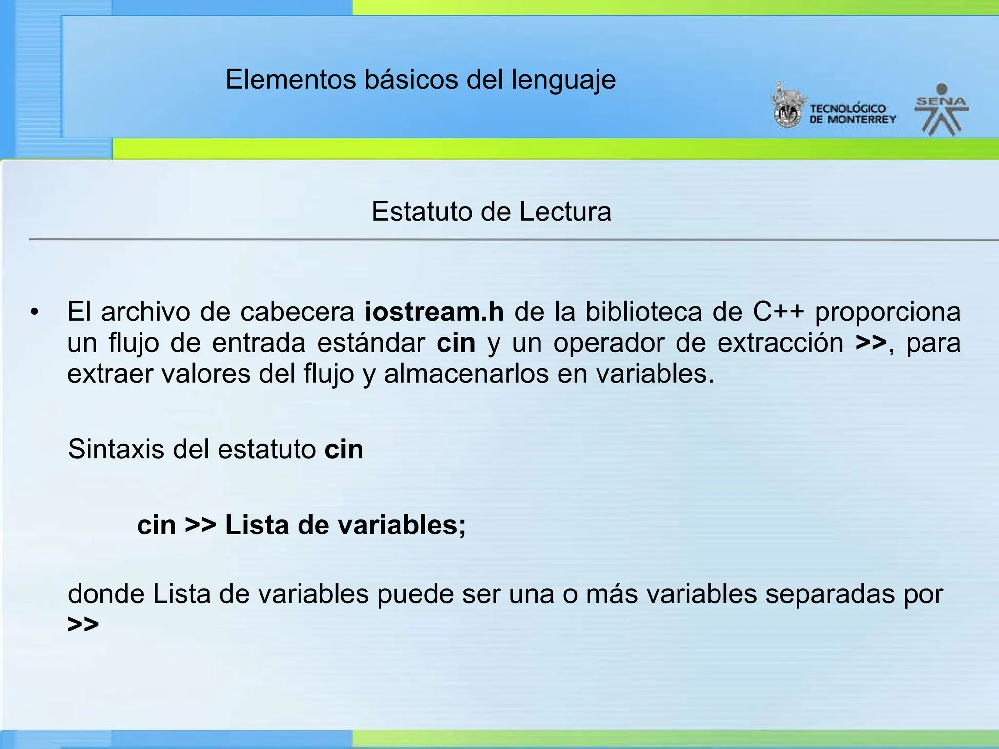 Elementos básicos del lenguaje
Estatuto de Lectura
• El archivo de cabecera iostream.h de la biblioteca de C++ proporciona
un flujo de entrada estándar cin y un operador de extracción >>, para
extraer valores del flujo y almacenarlos en variables.
Sintaxis del estatuto cin
cin >> Lista de variables;
donde Lista de variables puede ser una o más variables separadas por
>>
 