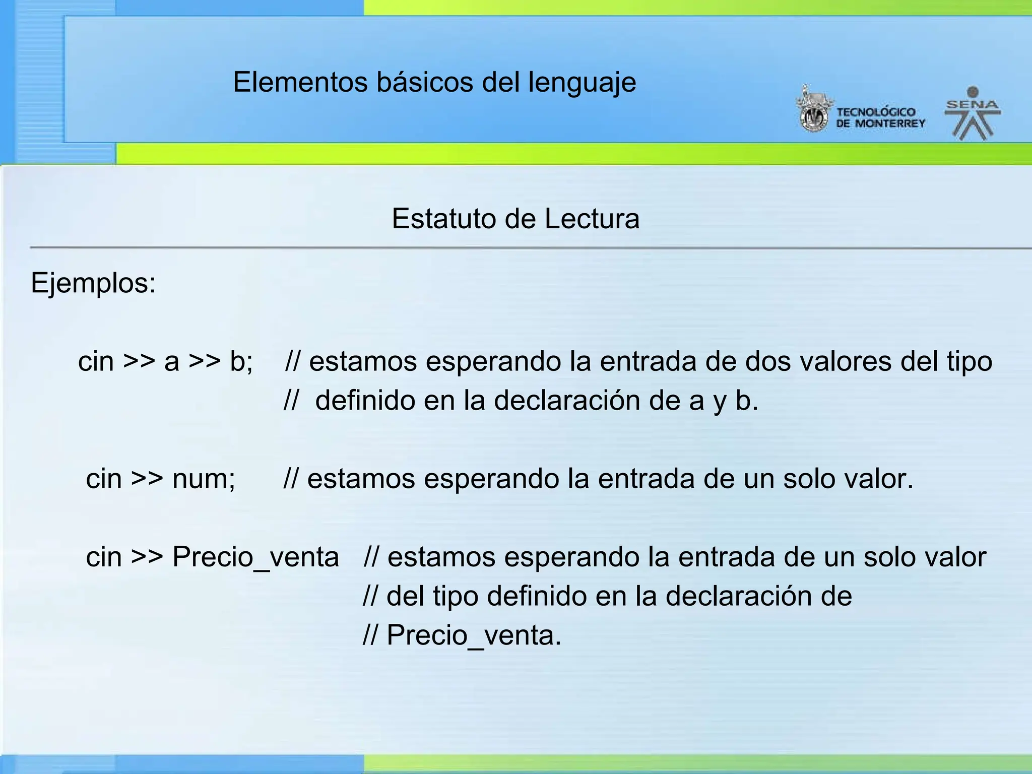 Elementos básicos del lenguaje
Estatuto de Lectura
Ejemplos:
cin >> a >> b; // estamos esperando la entrada de dos valores del tipo
// definido en la declaración de a y b.
cin >> num; // estamos esperando la entrada de un solo valor.
cin >> Precio_venta // estamos esperando la entrada de un solo valor
// del tipo definido en la declaración de
// Precio_venta.
 
