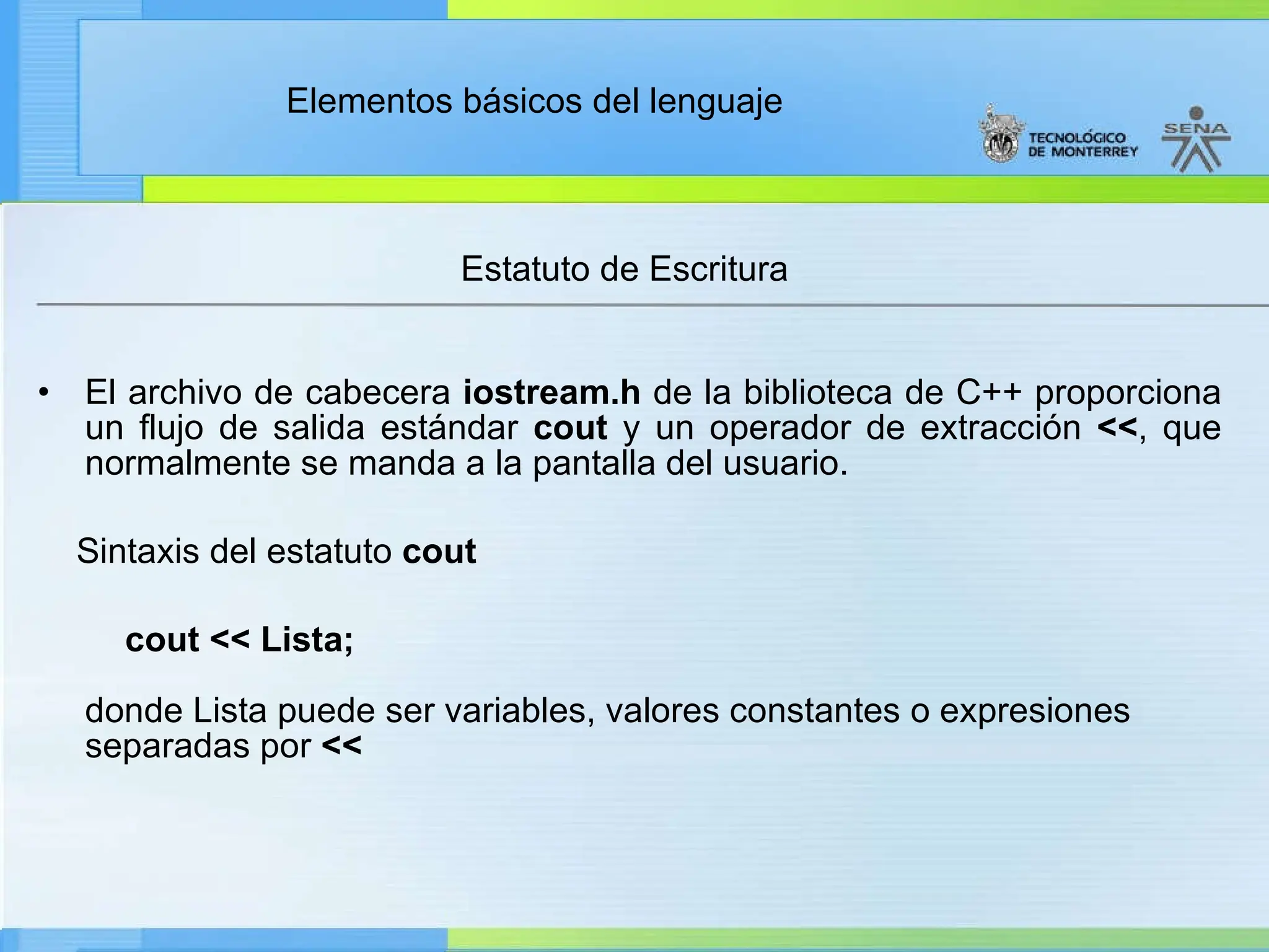 Elementos básicos del lenguaje
Estatuto de Escritura
• El archivo de cabecera iostream.h de la biblioteca de C++ proporciona
un flujo de salida estándar cout y un operador de extracción <<, que
normalmente se manda a la pantalla del usuario.
Sintaxis del estatuto cout
cout << Lista;
donde Lista puede ser variables, valores constantes o expresiones
separadas por <<
 