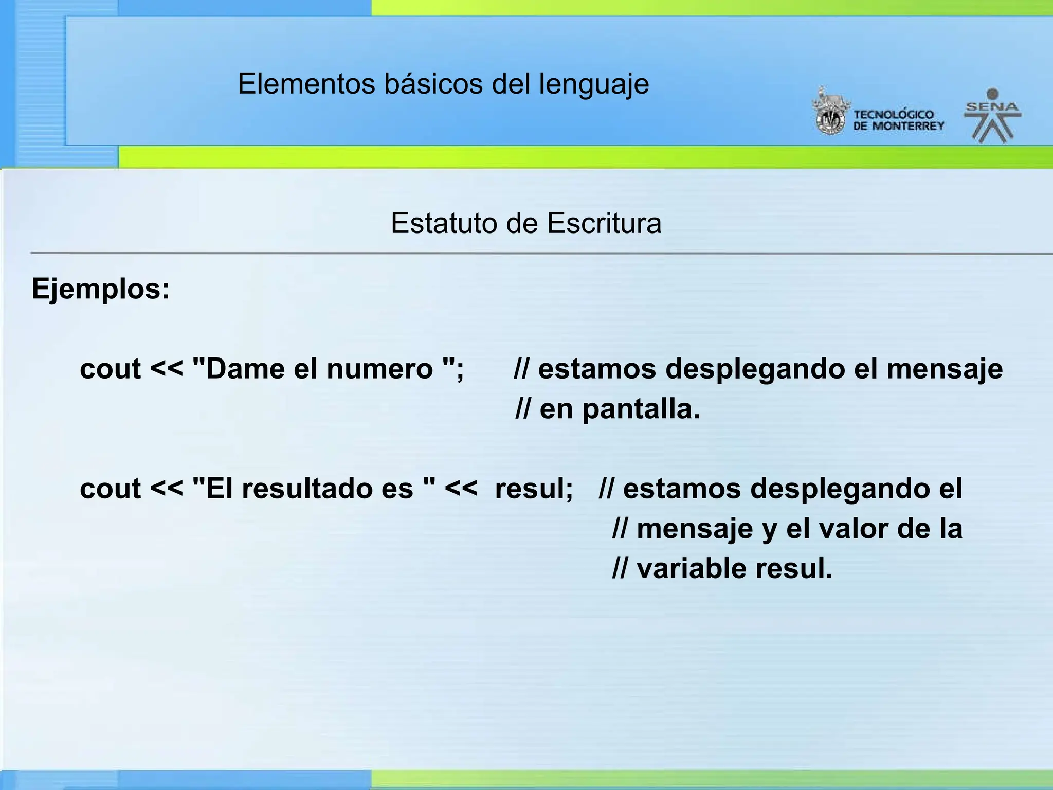 Elementos básicos del lenguaje
Estatuto de Escritura
Ejemplos:
cout << "Dame el numero "; // estamos desplegando el mensaje
// en pantalla.
cout << "El resultado es " << resul; // estamos desplegando el
// mensaje y el valor de la
// variable resul.
 
