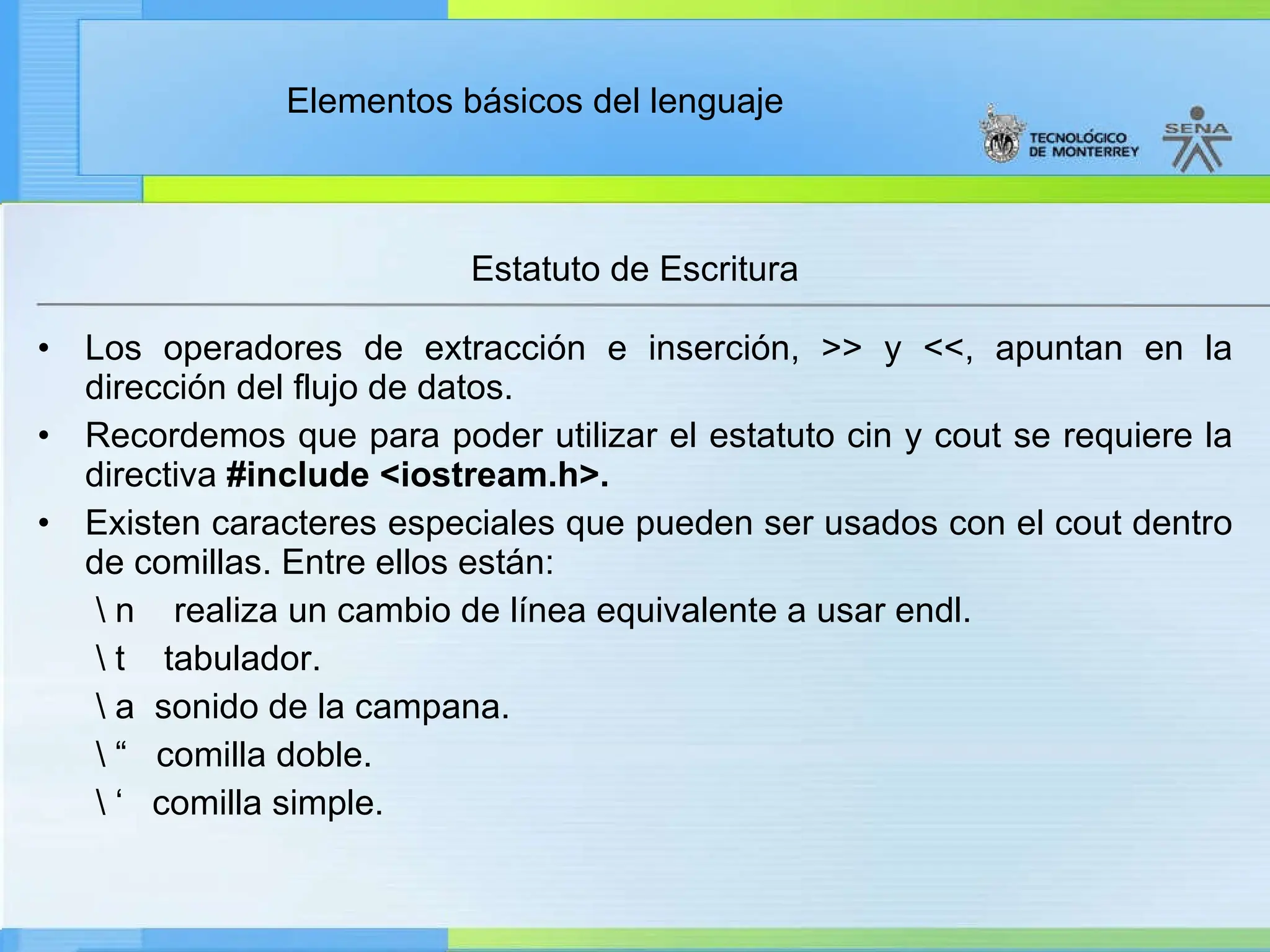Elementos básicos del lenguaje
Estatuto de Escritura
• Los operadores de extracción e inserción, >> y <<, apuntan en la
dirección del flujo de datos.
• Recordemos que para poder utilizar el estatuto cin y cout se requiere la
directiva #include <iostream.h>.
• Existen caracteres especiales que pueden ser usados con el cout dentro
de comillas. Entre ellos están:
 n realiza un cambio de línea equivalente a usar endl.
 t tabulador.
 a sonido de la campana.
 “ comilla doble.
 ‘ comilla simple.
 