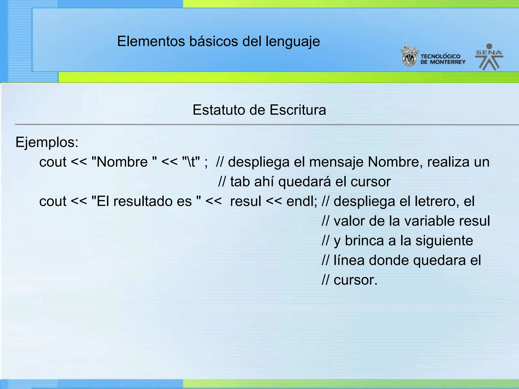 Elementos básicos del lenguaje
Estatuto de Escritura
Ejemplos:
cout << "Nombre " << "t" ; // despliega el mensaje Nombre, realiza un
// tab ahí quedará el cursor
cout << "El resultado es " << resul << endl; // despliega el letrero, el
// valor de la variable resul
// y brinca a la siguiente
// línea donde quedara el
// cursor.
 