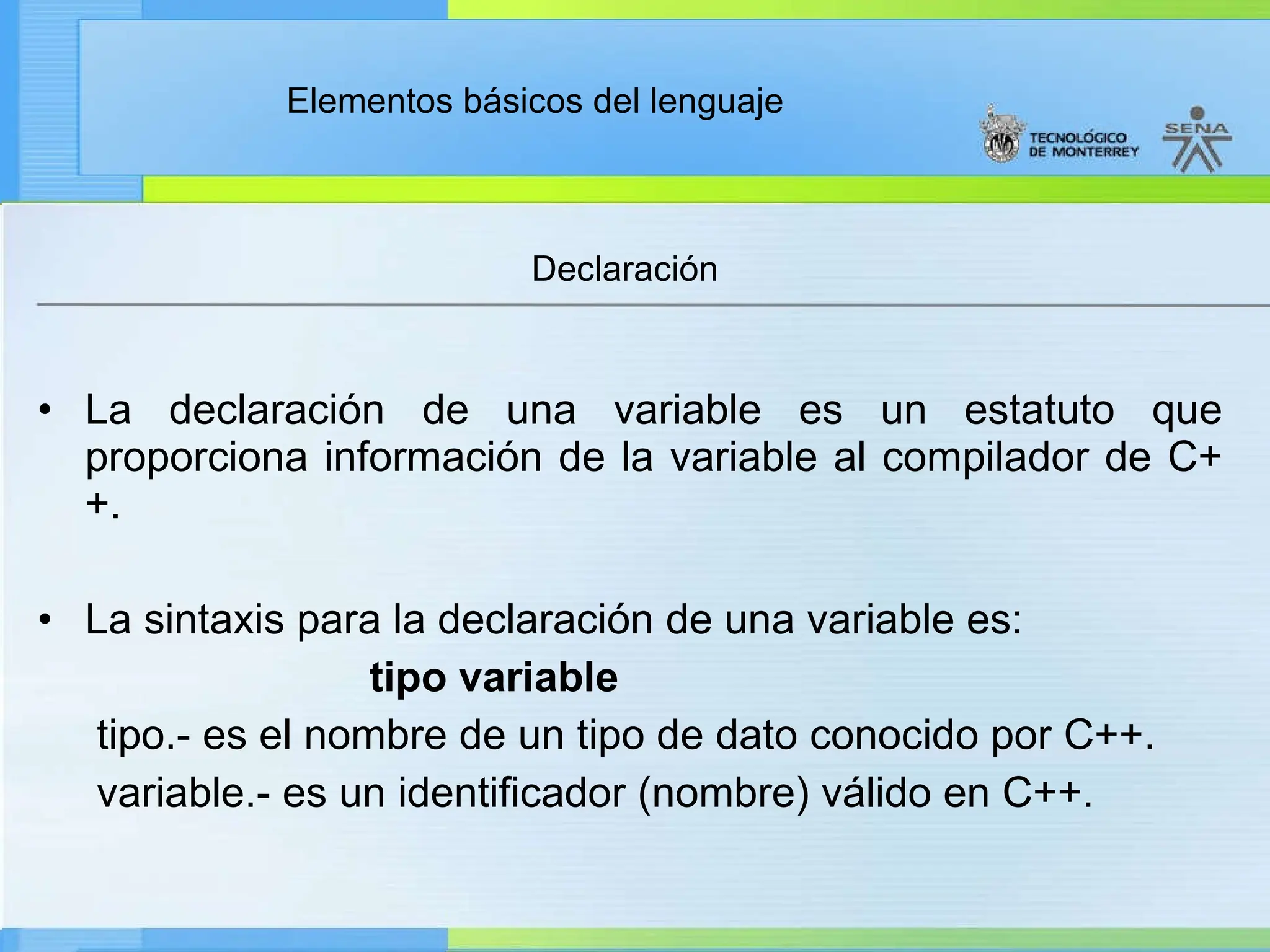 Elementos básicos del lenguaje
• La declaración de una variable es un estatuto que
proporciona información de la variable al compilador de C+
+.
• La sintaxis para la declaración de una variable es:
tipo variable
tipo.- es el nombre de un tipo de dato conocido por C++.
variable.- es un identificador (nombre) válido en C++.
Declaración
 