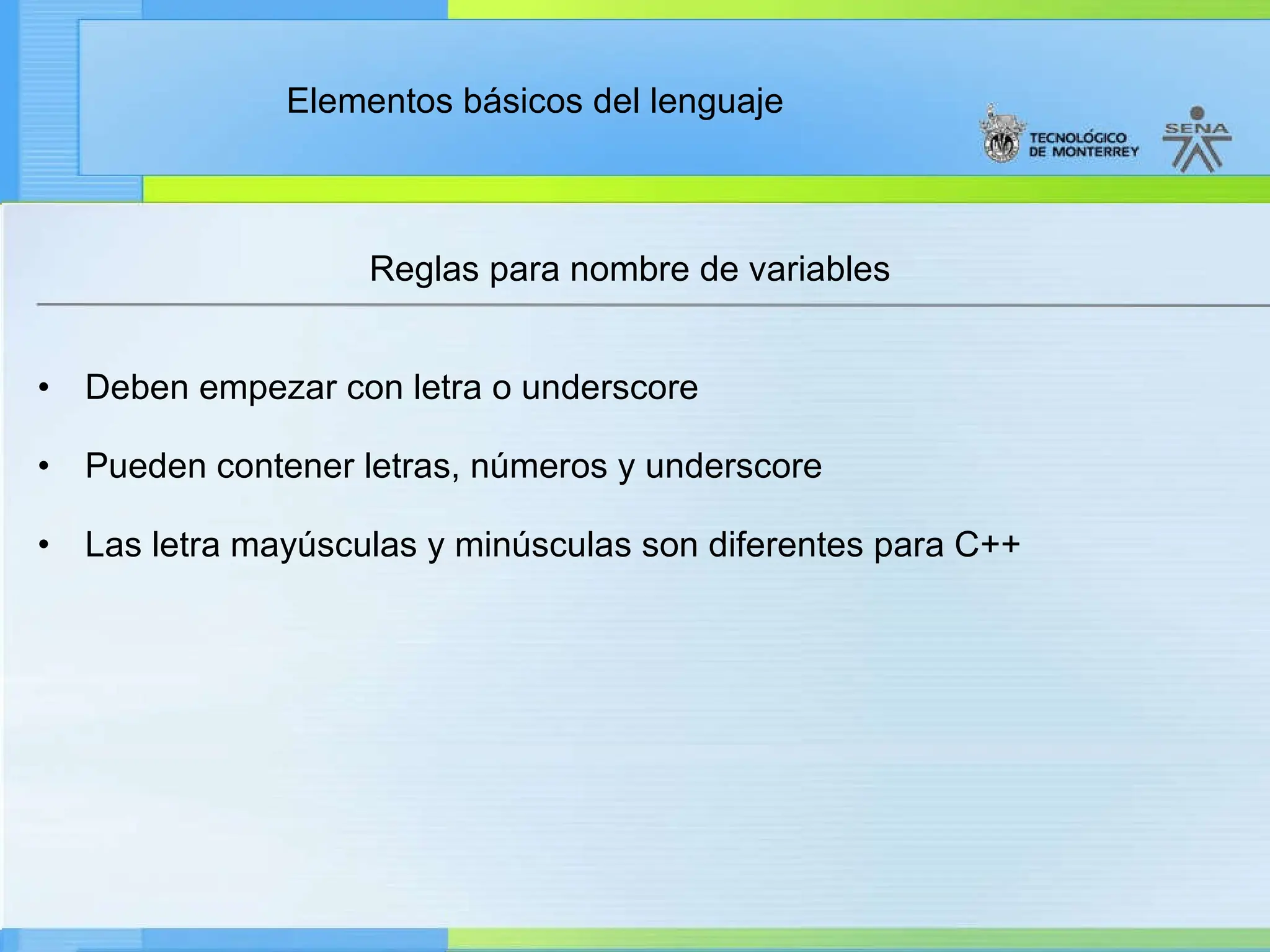 Elementos básicos del lenguaje
Reglas para nombre de variables
• Deben empezar con letra o underscore
• Pueden contener letras, números y underscore
• Las letra mayúsculas y minúsculas son diferentes para C++
 