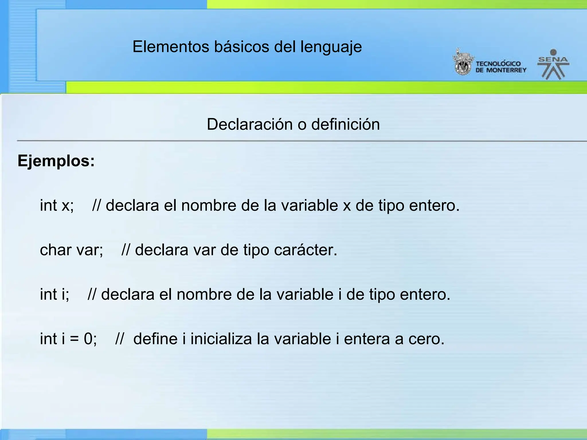 Elementos básicos del lenguaje
Declaración o definición
Ejemplos:
int x; // declara el nombre de la variable x de tipo entero.
char var; // declara var de tipo carácter.
int i; // declara el nombre de la variable i de tipo entero.
int i = 0; // define i inicializa la variable i entera a cero.
 