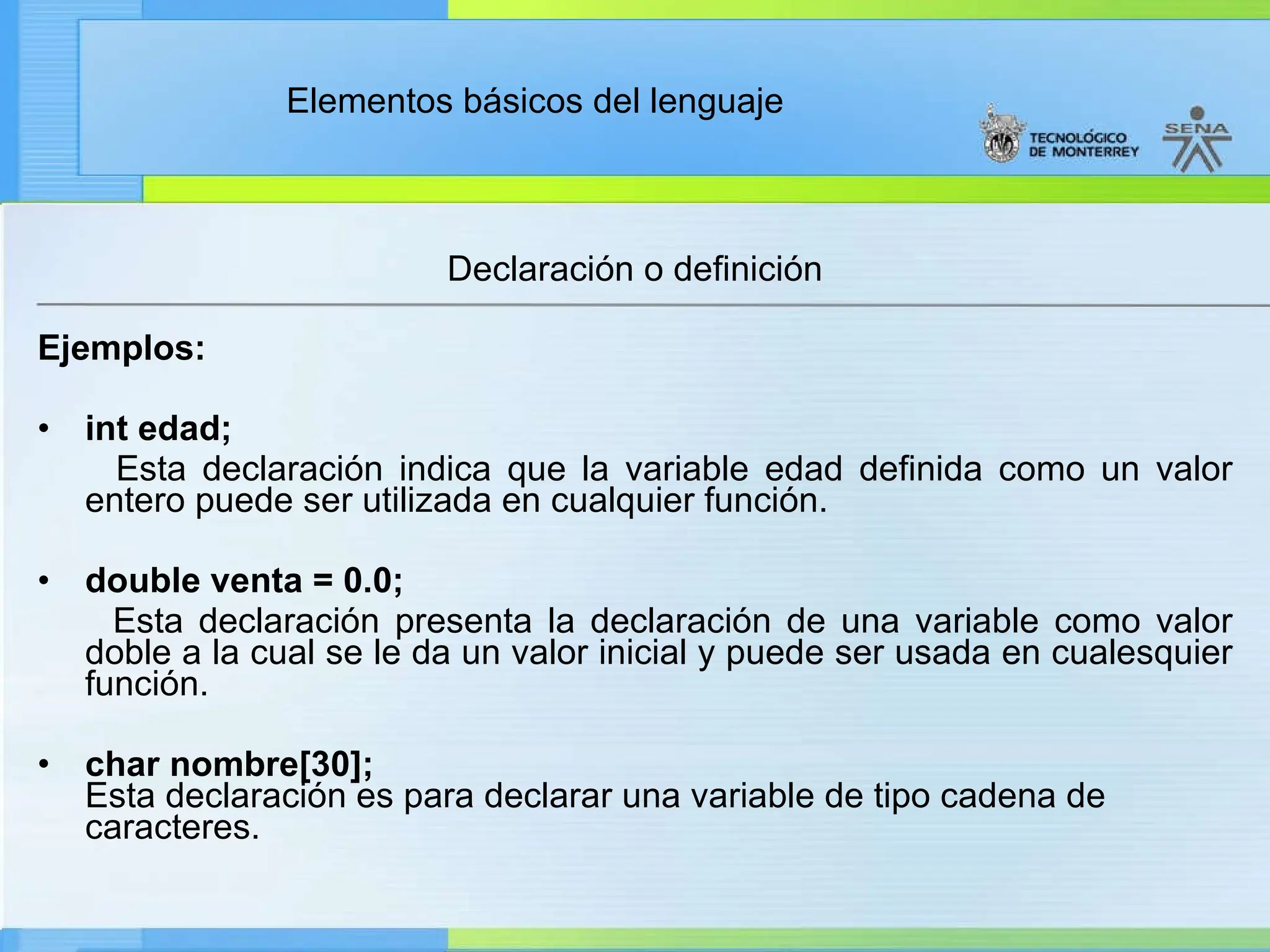 Elementos básicos del lenguaje
Declaración o definición
Ejemplos:
• int edad;
Esta declaración indica que la variable edad definida como un valor
entero puede ser utilizada en cualquier función.
• double venta = 0.0;
Esta declaración presenta la declaración de una variable como valor
doble a la cual se le da un valor inicial y puede ser usada en cualesquier
función.
• char nombre[30];
Esta declaración es para declarar una variable de tipo cadena de
caracteres.
 