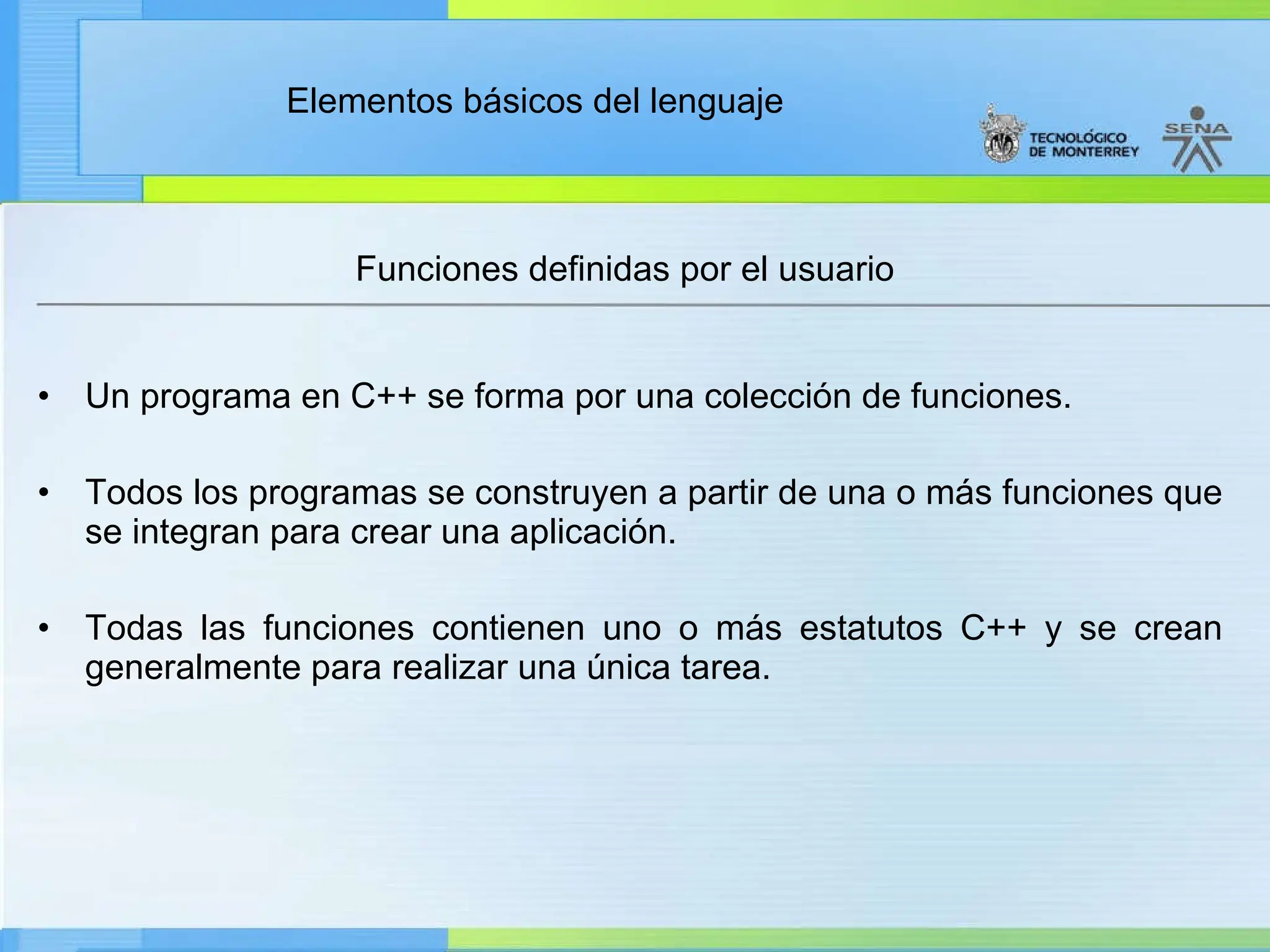 Elementos básicos del lenguaje
• Un programa en C++ se forma por una colección de funciones.
• Todos los programas se construyen a partir de una o más funciones que
se integran para crear una aplicación.
• Todas las funciones contienen uno o más estatutos C++ y se crean
generalmente para realizar una única tarea.
Funciones definidas por el usuario
 