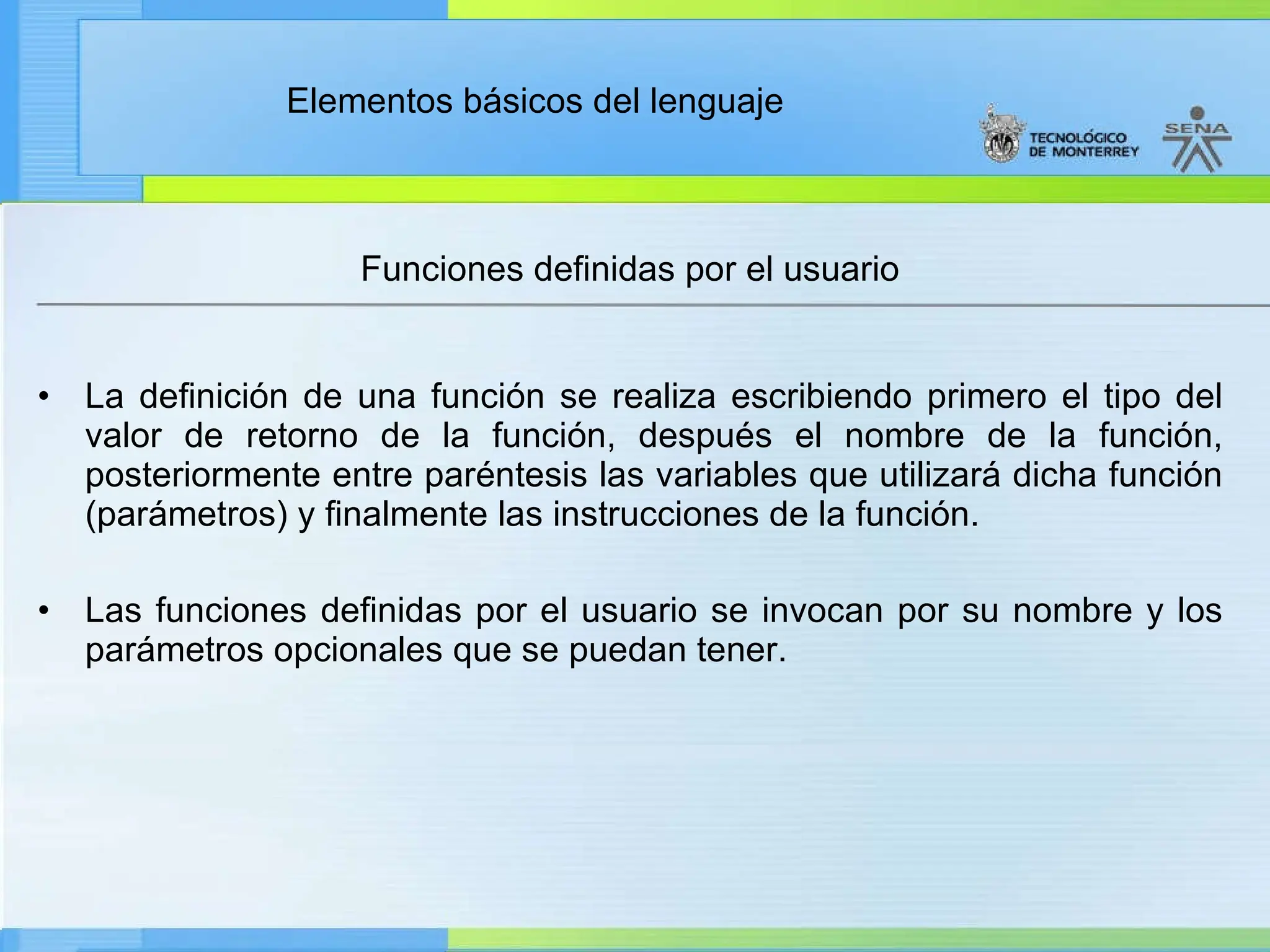 Elementos básicos del lenguaje
Funciones definidas por el usuario
• La definición de una función se realiza escribiendo primero el tipo del
valor de retorno de la función, después el nombre de la función,
posteriormente entre paréntesis las variables que utilizará dicha función
(parámetros) y finalmente las instrucciones de la función.
• Las funciones definidas por el usuario se invocan por su nombre y los
parámetros opcionales que se puedan tener.
 