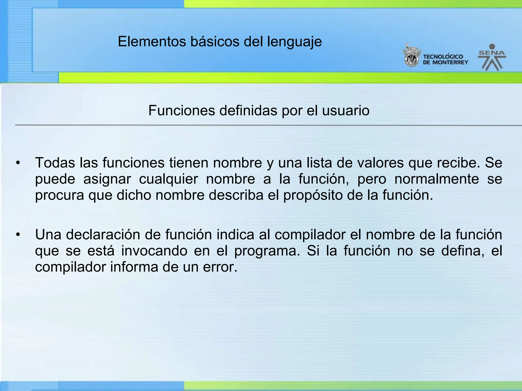 Elementos básicos del lenguaje
Funciones definidas por el usuario
• Todas las funciones tienen nombre y una lista de valores que recibe. Se
puede asignar cualquier nombre a la función, pero normalmente se
procura que dicho nombre describa el propósito de la función.
• Una declaración de función indica al compilador el nombre de la función
que se está invocando en el programa. Si la función no se defina, el
compilador informa de un error.
 