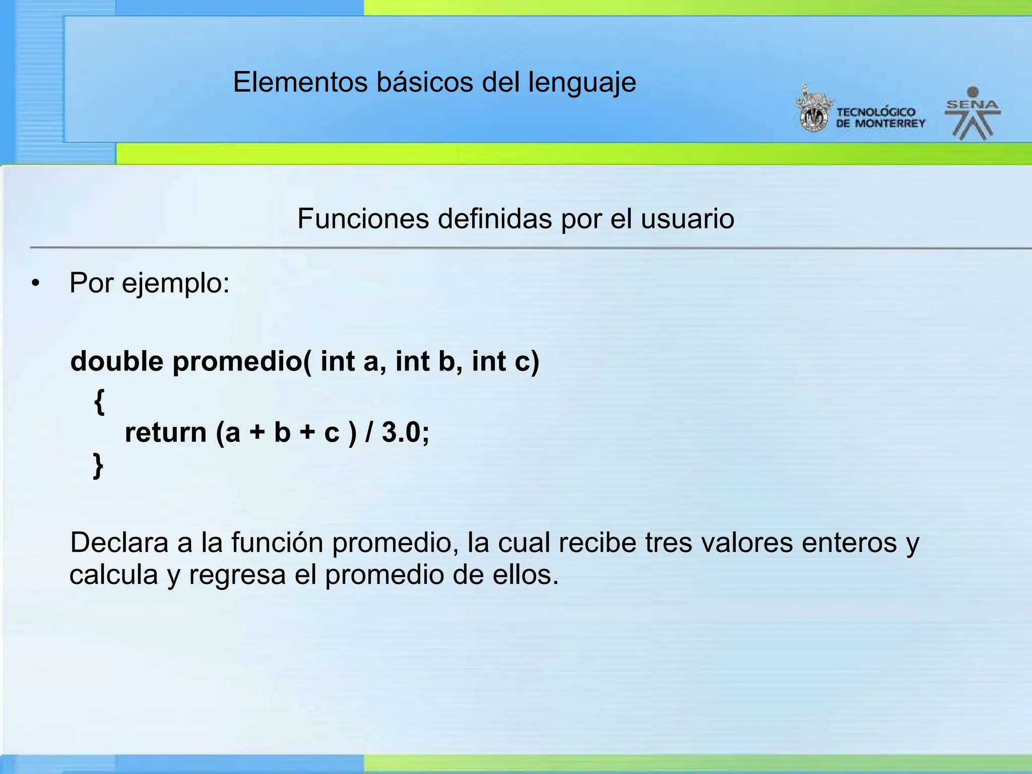 Elementos básicos del lenguaje
Funciones definidas por el usuario
• Por ejemplo:
double promedio( int a, int b, int c)
{
return (a + b + c ) / 3.0;
}
Declara a la función promedio, la cual recibe tres valores enteros y
calcula y regresa el promedio de ellos.
 
