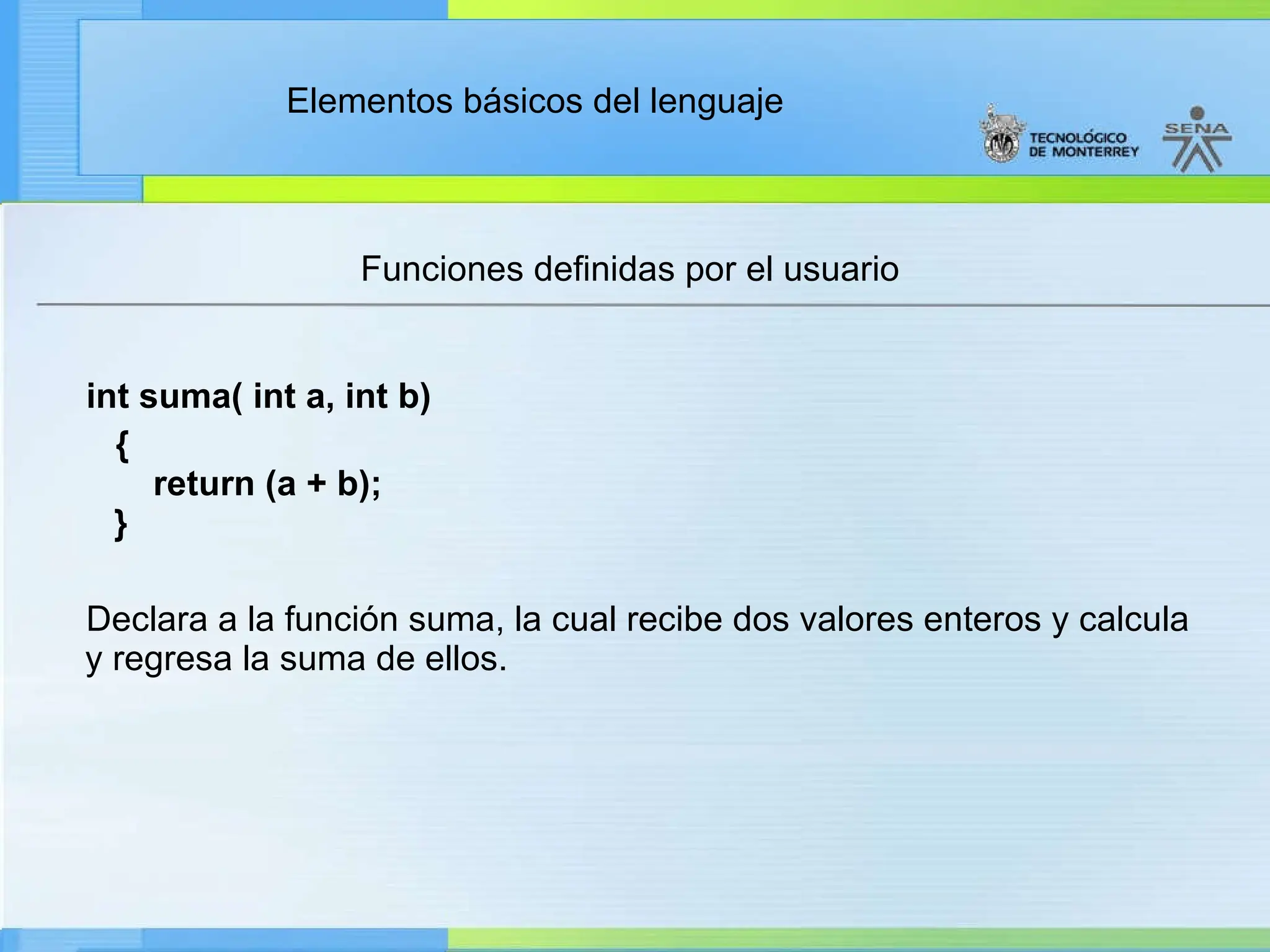 Elementos básicos del lenguaje
Funciones definidas por el usuario
int suma( int a, int b)
{
return (a + b);
}
Declara a la función suma, la cual recibe dos valores enteros y calcula
y regresa la suma de ellos.
 