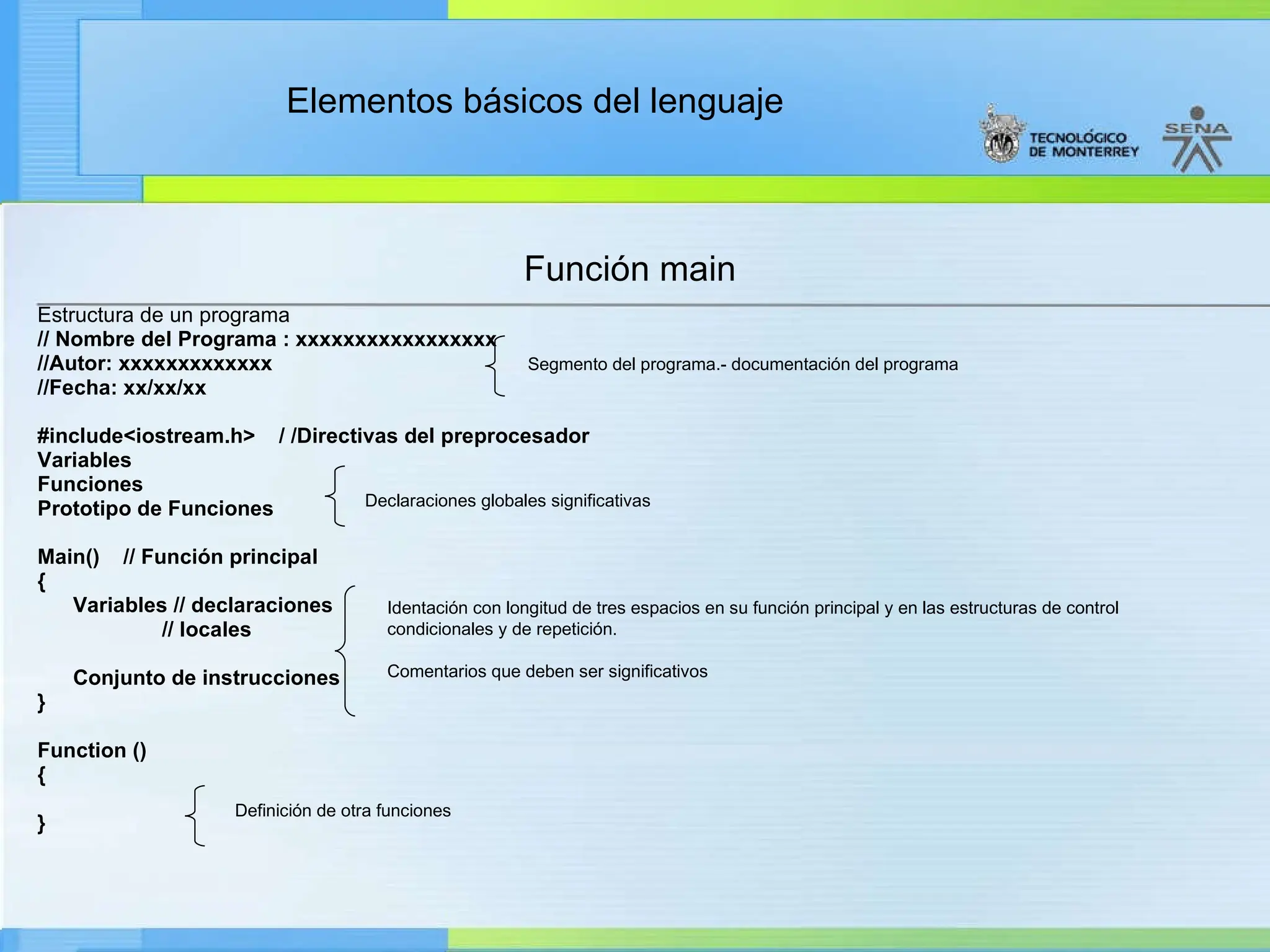 Elementos básicos del lenguaje
Función main
Estructura de un programa
// Nombre del Programa : xxxxxxxxxxxxxxxxx
//Autor: xxxxxxxxxxxxx
//Fecha: xx/xx/xx
#include<iostream.h> / /Directivas del preprocesador
Variables
Funciones
Prototipo de Funciones
Main() // Función principal
{
Variables // declaraciones
// locales
Conjunto de instrucciones
}
Function ()
{
}
Segmento del programa.- documentación del programa
Declaraciones globales significativas
Identación con longitud de tres espacios en su función principal y en las estructuras de control
condicionales y de repetición.
Comentarios que deben ser significativos
Definición de otra funciones
 