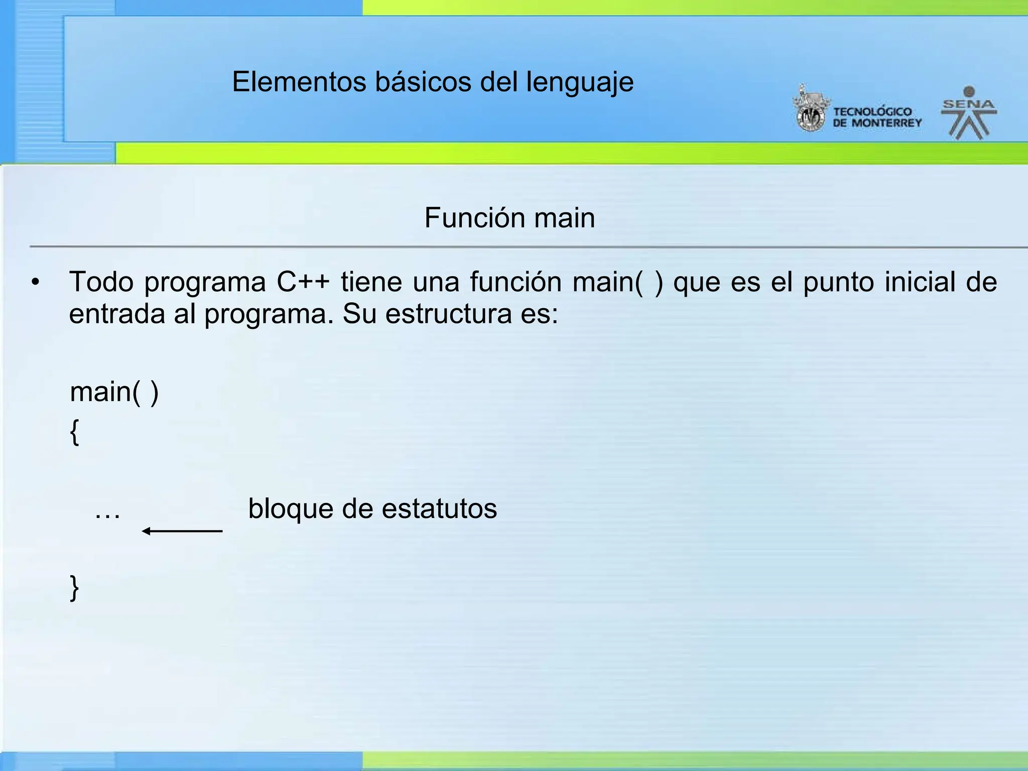 Elementos básicos del lenguaje
• Todo programa C++ tiene una función main( ) que es el punto inicial de
entrada al programa. Su estructura es:
main( )
{
… bloque de estatutos
}
Función main
 