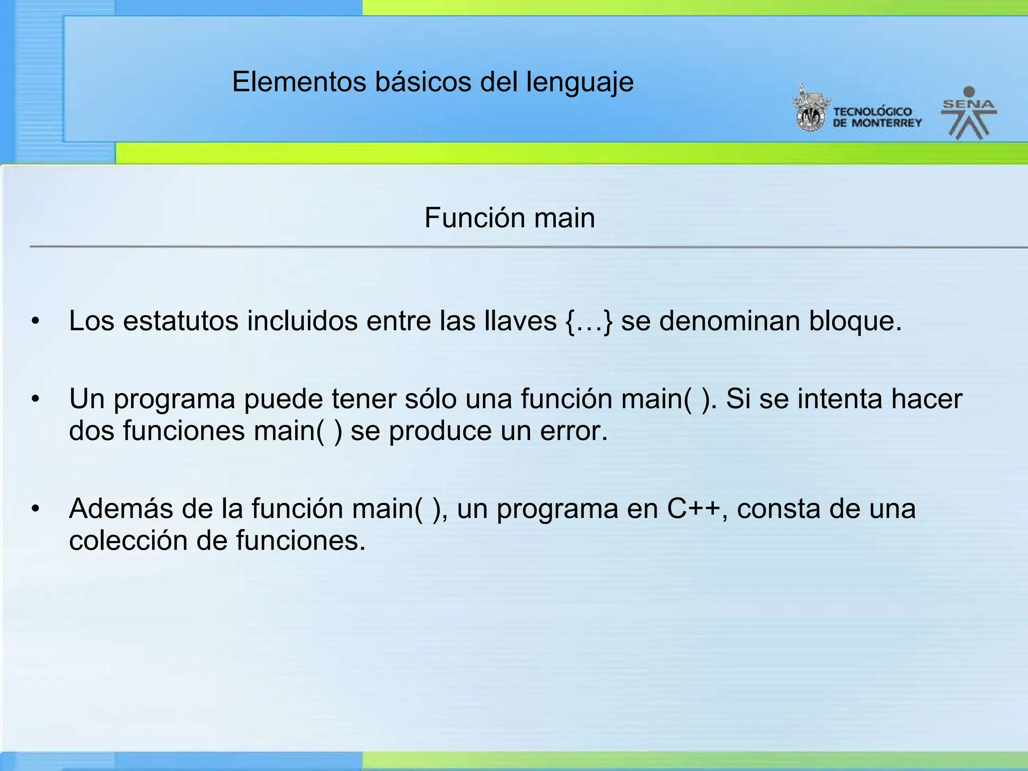 Elementos básicos del lenguaje
Función main
• Los estatutos incluidos entre las llaves {…} se denominan bloque.
• Un programa puede tener sólo una función main( ). Si se intenta hacer
dos funciones main( ) se produce un error.
• Además de la función main( ), un programa en C++, consta de una
colección de funciones.
 