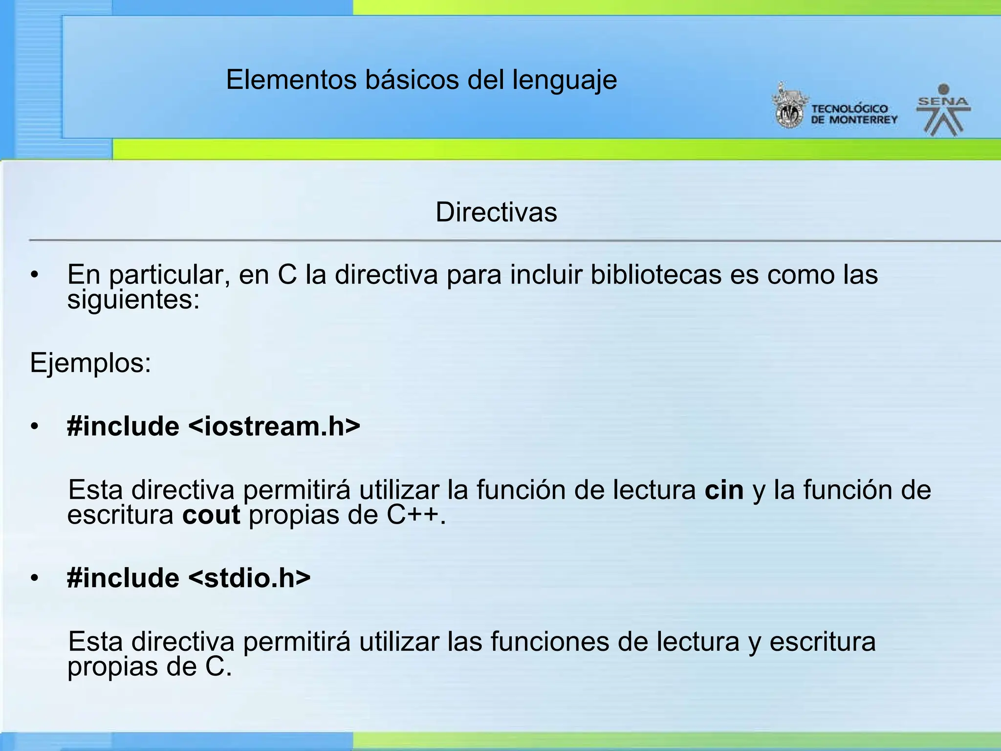 Elementos básicos del lenguaje
Directivas
• En particular, en C la directiva para incluir bibliotecas es como las
siguientes:
Ejemplos:
• #include <iostream.h>
Esta directiva permitirá utilizar la función de lectura cin y la función de
escritura cout propias de C++.
• #include <stdio.h>
Esta directiva permitirá utilizar las funciones de lectura y escritura
propias de C.
 