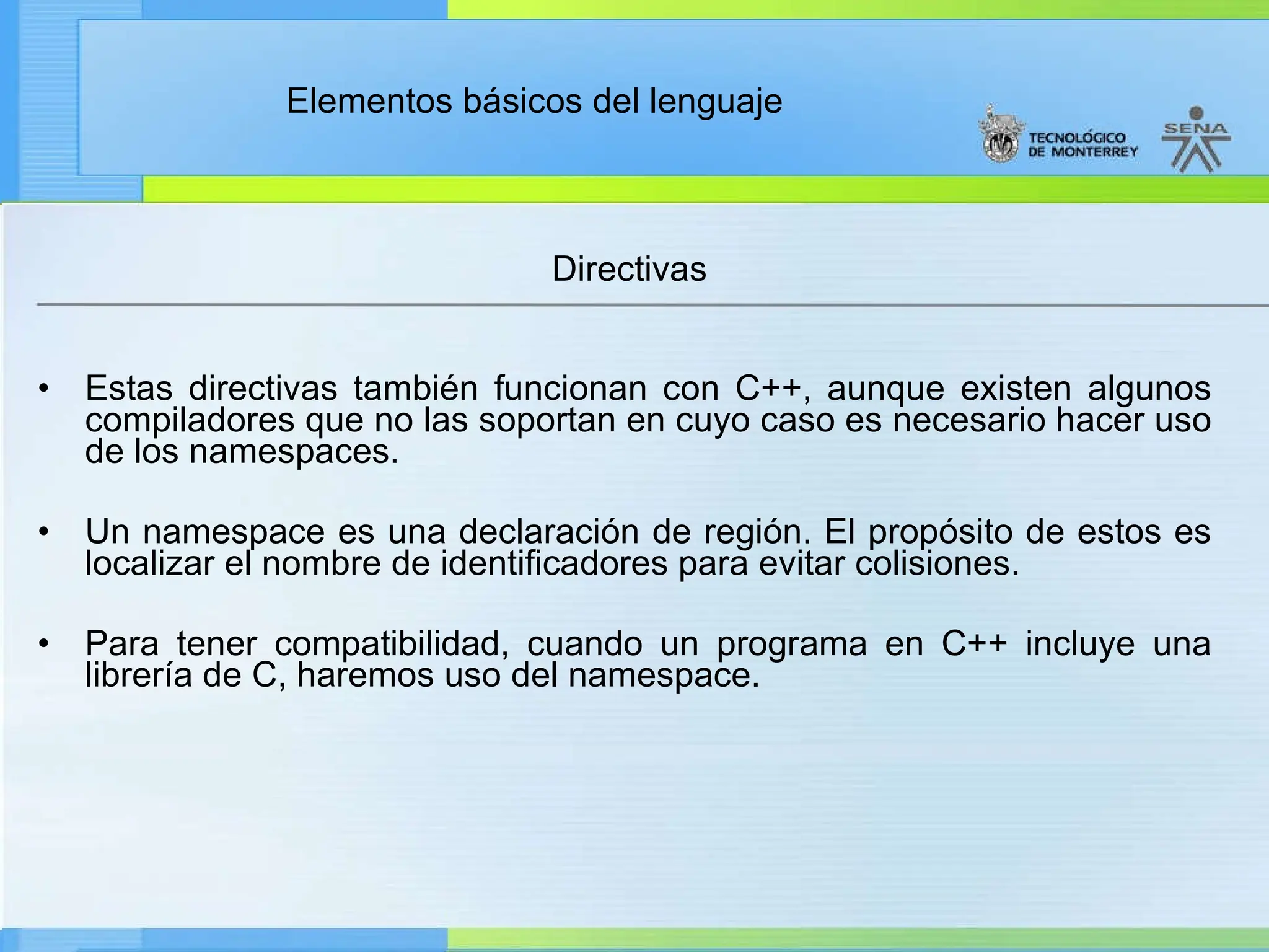 Elementos básicos del lenguaje
Directivas
• Estas directivas también funcionan con C++, aunque existen algunos
compiladores que no las soportan en cuyo caso es necesario hacer uso
de los namespaces.
• Un namespace es una declaración de región. El propósito de estos es
localizar el nombre de identificadores para evitar colisiones.
• Para tener compatibilidad, cuando un programa en C++ incluye una
librería de C, haremos uso del namespace.
 