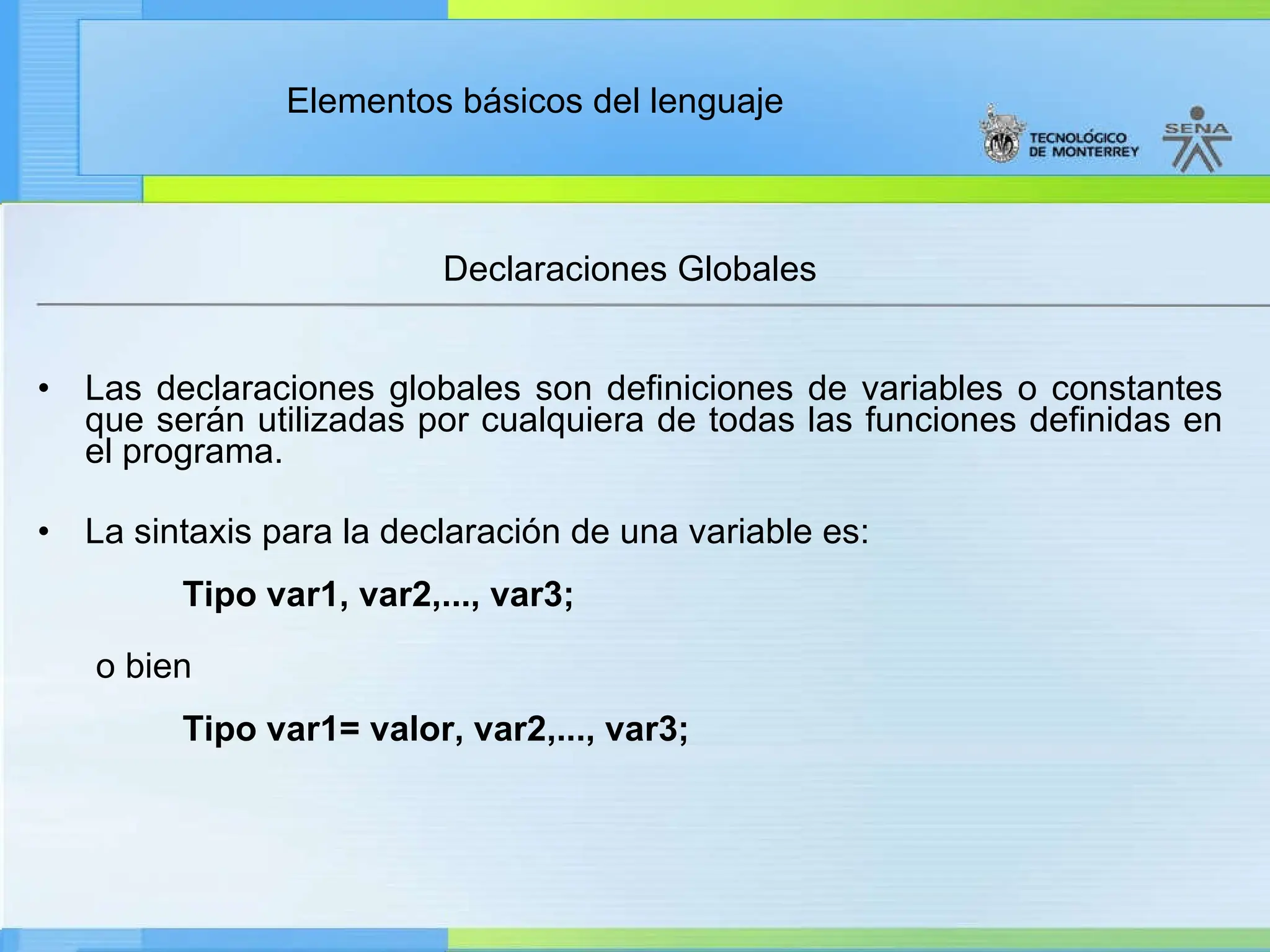 Elementos básicos del lenguaje
Declaraciones Globales
• Las declaraciones globales son definiciones de variables o constantes
que serán utilizadas por cualquiera de todas las funciones definidas en
el programa.
• La sintaxis para la declaración de una variable es:
Tipo var1, var2,..., var3;
o bien
Tipo var1= valor, var2,..., var3;
 