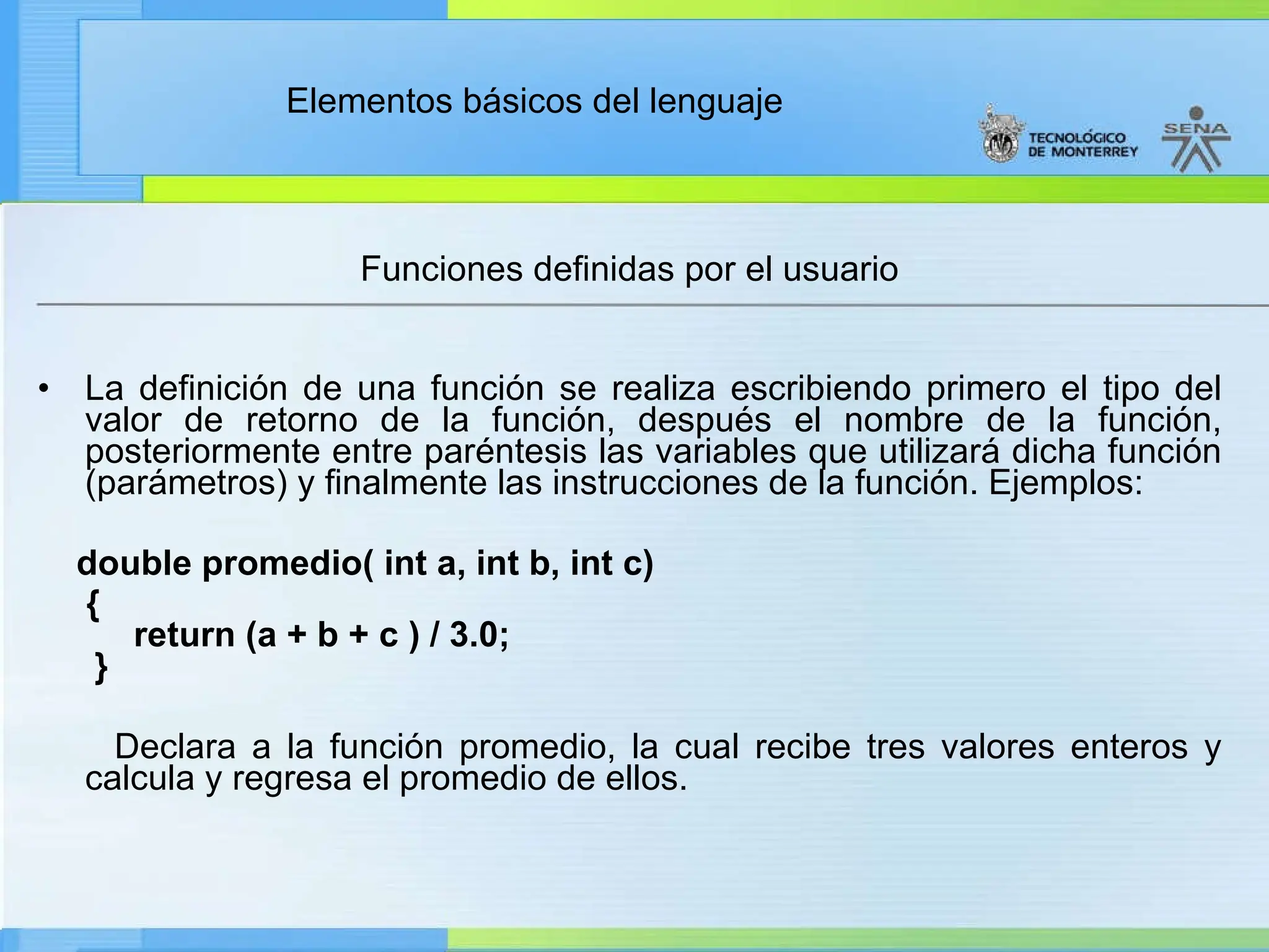 Elementos básicos del lenguaje
Funciones definidas por el usuario
• La definición de una función se realiza escribiendo primero el tipo del
valor de retorno de la función, después el nombre de la función,
posteriormente entre paréntesis las variables que utilizará dicha función
(parámetros) y finalmente las instrucciones de la función. Ejemplos:
double promedio( int a, int b, int c)
{
return (a + b + c ) / 3.0;
}
Declara a la función promedio, la cual recibe tres valores enteros y
calcula y regresa el promedio de ellos.
 