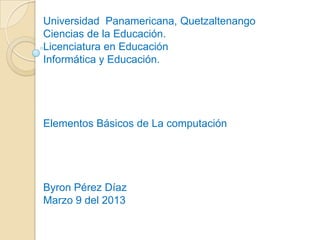 Universidad Panamericana, Quetzaltenango
Ciencias de la Educación.
Licenciatura en Educación
Informática y Educación.
Elementos Básicos de La computación
Byron Pérez Díaz
Marzo 9 del 2013
 