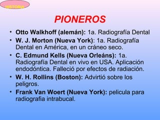PIONEROS
• Otto Walkhoff (alemán): 1a. Radiografía Dental
• W. J. Morton (Nueva York): 1a. Radiografía
Dental en América, en un cráneo seco.
• C. Edmund Kells (Nueva Orleáns): 1a.
Radiografía Dental en vivo en USA. Aplicación
endodóntica. Falleció por efectos de radiación.
• W. H. Rollins (Boston): Advirtió sobre los
peligros.
• Frank Van Woert (Nueva York): pelicula para
radiografia intrabucal.
HISTORIA
 