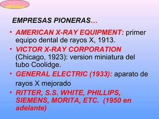 EMPRESAS PIONERAS…
• AMERICAN X-RAY EQUIPMENT: primer
equipo dental de rayos X, 1913.
• VICTOR X-RAY CORPORATION
(Chicago, 1923): version miniatura del
tubo Coolidge.
• GENERAL ELECTRIC (1933): aparato de
rayos X mejorado
• RITTER, S.S. WHITE, PHILLIPS,
SIEMENS, MORITA, ETC. (1950 en
adelante)
HISTORIA
 
