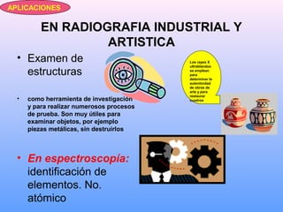 EN RADIOGRAFIA INDUSTRIAL Y
ARTISTICA
• Examen de
estructuras
• como herramienta de investigación
y para realizar numerosos procesos
de prueba. Son muy útiles para
examinar objetos, por ejemplo
piezas metálicas, sin destruirlos
• En espectroscopía:
identificación de
elementos. No.
atómico
APLICACIONES
Los rayos X
ultrablandos
se emplean
para
determinar la
autenticidad
de obras de
arte y para
restaurar
cuadros
 
