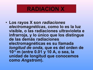 • Los rayos X son radiaciones
electromagnéticas, como lo es la luz
visible, o las radiaciones ultravioleta e
infrarroja, y lo único que los distingue
de las demás radiaciones
electromagnéticas es su llamada
longitud de onda, que es del orden de
10-10
m (entre 0.01 y 10 A, o sea, la
unidad de longitud que conocemos
como Angstrom).
RADIACION X
 