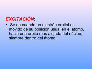 EXCITACIÓN:
• Se da cuando un electrón orbital es
movido de su posición usual en el átomo,
hacia una orbita mas alejada del núcleo,
siempre dentro del átomo.
 