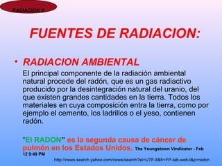 FUENTES DE RADIACION:
• RADIACION AMBIENTAL
El principal componente de la radiación ambiental
natural procede del radón, que es un gas radiactivo
producido por la desintegración natural del uranio, del
que existen grandes cantidades en la tierra. Todos los
materiales en cuya composición entra la tierra, como por
ejemplo el cemento, los ladrillos o el yeso, contienen
radón.
“El RADON” es la segunda causa de cáncer de
pulmón en los Estados Unidos. The Youngstown Vindicator - Feb
12 9:49 PM
http://news.search.yahoo.com/news/search?ei=UTF-8&fr=FP-tab-web-t&p=radon
RADIACION X
 