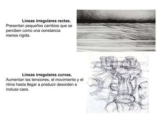 Líneas irregulares rectas.  Presentan pequeños cambios que se perciben como una constancia menos rígida. Líneas irregulares curvas.  Aumentan las tensiones, el movimiento y el ritmo hasta llegar a producir desorden e incluso caos. 