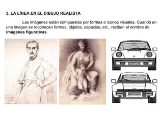 3. LA LÍNEA EN EL DIBUJO REALISTA Las imágenes están compuestas por formas o iconos visuales. Cuando en una imagen se reconocen formas, objetos, espacios, etc., reciben el nombre de  imágenes figurativas . 