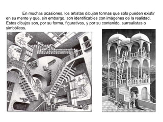 En muchas ocasiones, los artistas dibujan formas que sólo pueden existir en su mente y que, sin embargo, son identificables con imágenes de la realidad. Estos dibujos son, por su forma, figurativos, y por su contenido, surrealistas o simbólicos. 